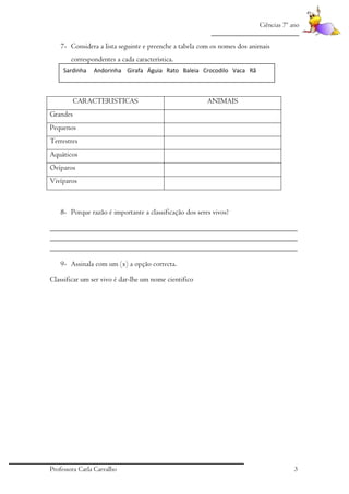 Ciências 7º ano
_________________________

7- Considera a lista seguinte e preenche a tabela com os nomes dos animais
correspondentes a cada característica.
Sardinha

Andorinha Girafa Águia Rato Baleia Crocodilo Vaca Rã

CARACTERISTICAS

ANIMAIS

Grandes
Pequenos
Terrestres
Aquáticos
Ovíparos
Vivíparos

8- Porque razão é importante a classificação dos seres vivos?
_________________________________________________________________
_________________________________________________________________
_________________________________________________________________
9- Assinala com um (x) a opção correcta.
Classificar um ser vivo é dar-lhe um nome cientifico

Professora Carla Carvalho

3

 