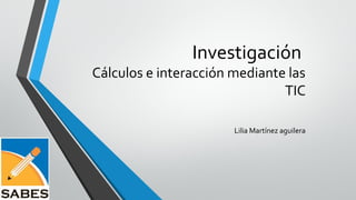 Investigación
Cálculos e interacción mediante las
TIC
Lilia Martínez aguilera
 