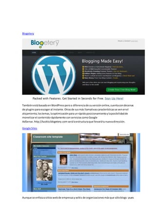 Blogetery
TambiénestábasadoenWordPressperoa diferenciade suversiónonline,cuentacondecenas
de pluginsparaescogeral instante.Otrasde susmás llamativascaracterísticasse venenel
alojamiento,lostemas,laoptimizaciónparaunrápidoposicionamientoylaposibilidadde
monetizarel contenidorápidamente conservicioscomoGoogle
AdSense. http://tusitio.blogetery.com serálaestructuraque llevarátunuevadirección.
Google Sites
Aunque se enfocaasitioswebde empresasywikis de organizacionesmásque sóloblogs -pues
 