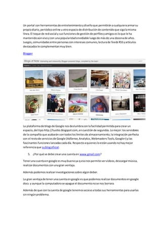 Un portal con herramientasde entretenimientoydiseñoque permitiránacualquieraarmarsu
propiodiario,periódicoonline uotroespaciode distribuciónde contenidoque sigalamisma
línea.El toque de redsocial y susfuncionesde gestiónde perfilesyamigosesloque le ha
mantenidoaúnvivoycon una popularidadenvidiable luegode másde una docenade años.
Juegos,comunidadesentre personasconinteresescomunes,lecturade feedsRSSyartículos
destacadosle complementanmuybien.
Blogger
La plataformade blogsde Google nosdeslumbraconlafacilidadpermitidaparacrearun
espacio,del tipo http://tusitio.blogspot.com, encuestiónde segundos.Lomejor:losservidores
de la compañía que acabarán con todosloslímitesde almacenamiento,laintegración perfecta
con el restode serviciosde Google (AdSense,Analytics,WebmastersTools,Google+) ylas
fascinantesfuncioneslanzadascadadía. Respectoaquienesloestánusandonohaymejor
referenciaque sublogoficial.
5. ¿Por qué se debe crearuna cuentaen www.gmail.com?
Teneruna cuentaengoogle esmuybuenoya q esonospermite vervideos,descargarmúsica,
realizardocumentosconunagran ventaja.
Ademáspodemosrealizarinvestigacionessobre algúndeber.
La gran ventajade tenerunacuentaengoogle esque podemosrealizardocumentosengoogle
docs.y aunque la computadorase apague el documentonose nos borrara.
Ademásde que con lacuenta de google tenemosaccesoatodassus herramientasparausarlas
sinningúnproblema.
 
