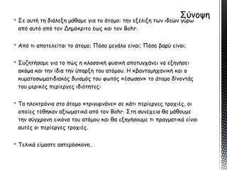  Σε αυτή τη διάλεξη μάθαμε για το άτομο: την εξέλιξη των ιδεών γύρω
από αυτό από τον Δημόκριτο έως και τον Bohr.
 Από τι αποτελείται το άτομο; Πόσο μεγάλο είναι; Πόσο βαρύ είναι;
 Συζητήσαμε για το πώς η κλασσική φυσική αποτυγχάνει να εξηγήσει
ακόμα και την ίδια την ύπαρξη του ατόμου. Η κβαντομηχανική και ο
κυματοσωματιδιακός δυισμός του φωτός «έσωσαν» το άτομο δίνοντάς
του μερικές περίεργες ιδιότητες:
 Τα ηλεκτρόνια στο άτομο «τριγυρνάνε» σε κάτι περίεργες τροχιές, οι
οποίες τέθηκαν αξιωματικά από τον Bohr. Στη συνέχεια θα μάθουμε
την σύγχρονη εικόνα του ατόμου και θα εξηγήσουμε τι πραγματικά είναι
αυτές οι περίεργες τροχιές.
 Τελικά είμαστε αστερόσκονη..
 
