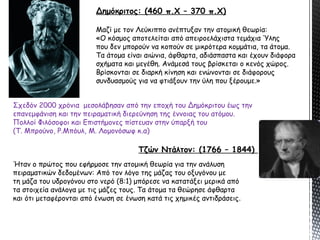 Δημόκριτος: (460 π.Χ – 370 π.Χ)
Μαζί με τον Λεύκιππο ανέπτυξαν την ατομική θεωρία:
«Ο κόσμος αποτελείται από απειροελάχιστα τεμάχια Ύλης
που δεν μπορούν να κοπούν σε μικρότερα κομμάτια, τα άτομα.
Τα άτομα είναι αιώνια, άφθαρτα, αδιάσπαστα και έχουν διάφορα
σχήματα και μεγέθη. Ανάμεσά τους βρίσκεται ο κενός χώρος.
Βρίσκονται σε διαρκή κίνηση και ενώνονται σε διάφορους
συνδυασμούς για να φτιάξουν την ύλη που ξέρουμε.»
Τζών Ντάλτον: (1766 – 1844)
Σχεδόν 2000 χρόνια μεσολάβησαν από την εποχή του Δημόκριτου έως την
επανεμφάνιση και την πειραματική διερεύνηση της έννοιας του ατόμου.
Πολλοί Φιλόσοφοι και Επιστήμονες πίστευαν στην ύπαρξή του
(Τ. Μπρούνο, Ρ.Μπόυλ, Μ. Λομονόσωφ κ.α)
Ήταν ο πρώτος που εφήρμοσε την ατομική θεωρία για την ανάλυση
πειραματικών δεδομένων: Από τον λόγο της μάζας του οξυγόνου με
τη μάζα του υδρογόνου στο νερό (8:1) μπόρεσε να κατατάξει μερικά από
τα στοιχεία ανάλογα με τις μάζες τους. Τα άτομα τα θεώρησε άφθαρτα
και ότι μεταφέρονται από ένωση σε ένωση κατά τις χημικές αντιδράσεις.
 