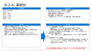 8-2-4. 事例Ⅳ
会社：ホテル業
形式：B to B
資本：14億
売上：531億
社員：1865名
営業：100名
・手帳文化で情報共有が全くされていない。
・顧客イベント管理は各営業の頭の中。
・部屋予約履歴が煩雑で専門営業を設置して管理が必要。
・顧客のセグメント化がされていない。
・営業ルーティンが多いが引継ぎ時にトラブル多し。
・業界、団体、顧客毎の作法が異なるが共有のすべがない。
基本情報
導入前
①CRMで顧客情報一元管理。
→顧客特性、イベント等の基本情報の徹底入力実施。
→戦略的顧客の抽出及び活動対策をCRMを利用して議論。
※1年かけて教育及び入力状況確認、フィードバックを行った。
②活動情報の報告義務化
→上司・同僚コメントの重要性を説き、グループ間での情報共
有。
③予約依頼をCRMから実施。
→コントロールする方が背景含め優先顧客の見極め、各営業との
コミュニケーション活性化。如何に空き無く顧客のニーズを
調整できるかがカギ。
導入後
・法人向けにイベント・宴会等への部屋貸し。
・周年記念等の定例的なイベント管理。
・報道や海外要人の緊急対応。
・政府機関からの要請対応。
・上場企業をターゲットにした営業活動。年度予算計画。
営業活動
※空き部屋率の低減、周年イベントの早期対応可能
Copyright © 2018 FURUNO ELECTRIC CO.,LTD. & Computer Engineering & Consulting, Ltd. All rights reserved 47
 