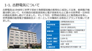 1-1. 古野電気について
社名 古野電気株式会社
本社所在地 兵庫県西宮市
設立 1951年 (昭和26年)
事業内容
舶用電子機器および産業用電子
機器などの製造・販売
資本金 7,534 百万円
従業員（連結） 2,894 名
売上高（連結） 78,674 百万円
代表者 古野 幸男
上場取引所 東京証券取引所市場第一部
古野電気は1948年に世界で初めて魚群探知機の実用化に成功して以来、舶用電子機
器分野において、その独自の超音波技術と電子技術をもとに数々の世界初・日本初
の商品を提供し続けてきました。そして今日、世界80カ国以上に販売拠点を有し、
世界規模の舶用電子機器総合メーカーとしての確固たる地位とブランドを築いてき
ました。
Copyright © 2018 FURUNO ELECTRIC CO.,LTD. & Computer Engineering & Consulting, Ltd. All rights reserved 5
 
