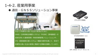 1-4-2. 産業用事業
 通信・ＧＮＳＳソリューション事業
安全で利便性の高い社会の実現のために
GNSS（全地球航法衛星システム）やDSRC（狭域通信）の
技術を用いた動態管理・時刻同期管理ソリューションや、
ITS（高度道路交通システム）機器の提供を通じて、安全で
利便性の高い社会の実現に貢献する事業を展開しています。
ETC多目的利用サービス
GPS（GNSS）チップ・モジュール
ETC2.0/ETC車載器
Copyright © 2018 FURUNO ELECTRIC CO.,LTD. & Computer Engineering & Consulting, Ltd. All rights reserved 9
 