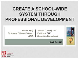 CREATE A SCHOOL-WIDE
SYSTEM THROUGH
PROFESSIONAL DEVELOPMENT
Kevin Chang Shuhan C. Wang, PhD
Director of Chinese Program President, ELE
CAIS Consulting International
April 8, 2013
 