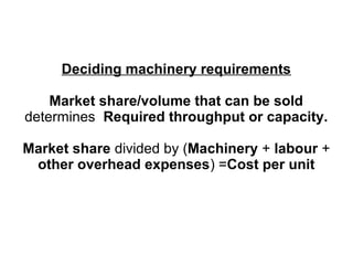Deciding machinery requirements
Market share/volume that can be sold
determines Required throughput or capacity.
Market share divided by (Machinery + labour +
other overhead expenses) =Cost per unit
 