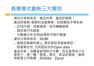 商業模式創新a大類別
  資料分l與串流、產品共l、產品即服務。
  產品即服務 服務的加值業務：如智慧型手環系統
!  6T,升級、自動維修、狀況傳輸服務
  鎖住客戶忠誠度
  大數據分析,針對結果給i客戶建議
  資料分l與串流：如U-1
!  透過k聯網來連b, 提供資訊及遠端操控。
  跨產業合作, 尤其是政府的6LCn BaOa。
  產品共l：消費者z用時才付費，而d是用多少才
買多少，是一種「租借」模式，商品的製造、維修
等都是公司負責，如UbiGC、iLAaM
 