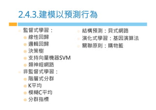 2.4.3.建模s預測行為
  監督式學習：
!  線性回歸
!  邏輯回歸
!  決策樹
!  支持向量機器SV4
!  類神經網路
  非監督式學習：
!  階層式分群
!  2平均
!  模糊.平均
!  分群指標
  結構預測：貝式網路
  演化式學習：基因演算法
  關聯原則：購物籃
 