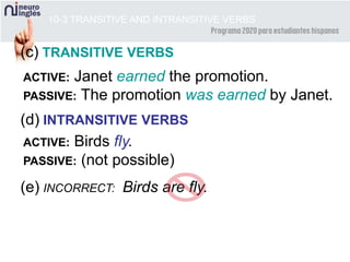 10-3 TRANSITIVE AND INTRANSITIVE VERBS
(c) TRANSITIVE VERBS
(d) INTRANSITIVE VERBS
(e) INCORRECT: Birds are fly.
ACTIVE: Janet earned the promotion.
PASSIVE: The promotion was earned by Janet.
ACTIVE: Birds fly.
PASSIVE: (not possible)
 
