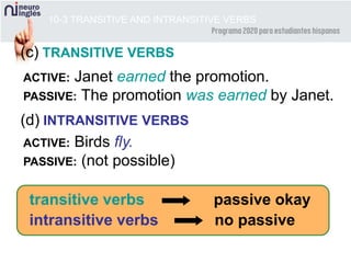 10-3 TRANSITIVE AND INTRANSITIVE VERBS
(c) TRANSITIVE VERBS
(d) INTRANSITIVE VERBS
ACTIVE: Janet earned the promotion.
PASSIVE: The promotion was earned by Janet.
transitive verbs passive okay
intransitive verbs no passive
ACTIVE: Birds fly.
PASSIVE: (not possible)
 
