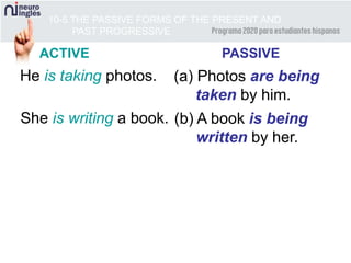 10-5 THE PASSIVE FORMS OF THE PRESENT AND
PAST PROGRESSIVE
He is taking photos. (a) Photos are being
taken by him.
She is writing a book. (b) A book is being
written by her.
ACTIVE PASSIVE
 