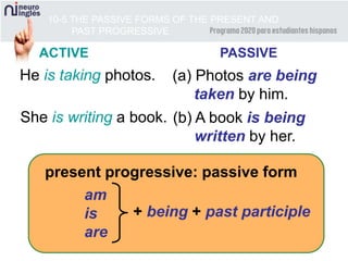 10-5 THE PASSIVE FORMS OF THE PRESENT AND
PAST PROGRESSIVE
He is taking photos. (a) Photos are being
taken by him.
present progressive: passive form
am
is
are
+ being + past participle
She is writing a book. (b) A book is being
written by her.
ACTIVE PASSIVE
 