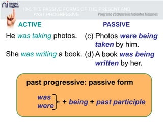 10-5 THE PASSIVE FORMS OF THE PRESENT AND
PAST PROGRESSIVE
ACTIVE PASSIVE
He was taking photos. (c) Photos were being
taken by him.
past progressive: passive form
was
were
+ being + past participle
She was writing a book. (d) A book was being
written by her.
 
