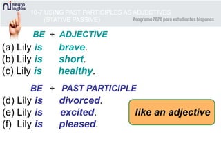 10-7 USING PAST PARTICIPLES AS ADJECTIVES
(STATIVE PASSIVE)
(a) Lily is brave.
(b) Lily is short.
(c) Lily is healthy.
BE + ADJECTIVE
BE + PAST PARTICIPLE
(d) Lily is divorced.
(e) Lily is excited.
(f) Lily is pleased.
like an adjective
 