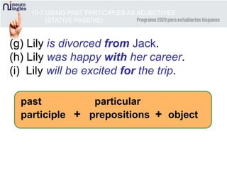10-7 USING PAST PARTICIPLES AS ADJECTIVES
(STATIVE PASSIVE)
(g) Lily is divorced from Jack.
(h) Lily was happy with her career.
(i) Lily will be excited for the trip.
past particular
participle + prepositions + object
 