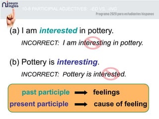 10-8 PARTICIPIAL ADJECTIVES: -ED VS. -ING
(a) I am interested in pottery.
INCORRECT: I am interesting in pottery.
(b) Pottery is interesting.
INCORRECT: Pottery is interested.
past participle feelings
present participle cause of feeling
 