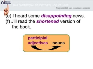 10-8 PARTICIPIAL ADJECTIVES: -ED VS. -ING
(e) I heard some disappointing news.
(f) Jill read the shortened version of
the book.
participial
adjectives nouns
 