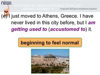(e) I just moved to Athens, Greece. I have
never lived in this city before, but I am
getting used to (accustomed to) it.
10-10 USING BE USED/ACCUSTOMED TO AND GET
USED/ACCUSTOMED TO
beginning to feel normal
 
