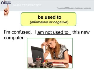 10-10 LET’S PRACTICE
I’m confused. I _____________ this new
computer.
am not used to
be used to
(affirmative or negative)
 