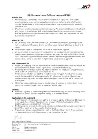 Document Title: I10 – Slavery and Human Trafficking Statement
Version No.: 3.0
Owner: People Office Director
Approved By: Chief Executive Officer
Date of Issue: 03 December 2019
I10 - Slavery and Human Trafficking Statement | SPS UK
Introduction
 Modern slavery is a crime and a violation of fundamental human rights. It is a term used to
encompass slavery, forced and compulsory labour and human trafficking; all of which have in
common the deprivation of a person’s liberty by another in order to exploit them for personal or
commercial gain.
 SPS UK has a zero-tolerance approach to modern slavery. We are committed to acting ethically and
with integrity in all our business dealings and relationships and to implementing and enforcing
effective systems and controls to ensure modern slavery is not taking place anywhere in our own
business or our supply chain.
About SPS UK
 SPS UK employs over 1,300 staff across the UK, Channel Islands and Ireland, operating in client
mailrooms, Document Processing Centres and offsite secure mail sorting facilities, on behalf of its
clients.
 To assist in the supply of such services, SPS UK has in excess of 500 suppliers.
 We are committed to ensuring there is transparency in our own business and in our approach to
tackling modern slavery throughout our supply chain. We expect the same high standards from all
of our contractors, suppliers and other business partners. We will willingly share our statement and
actions with our clients to assist them in implementing a zero-tolerance approach.
Due Diligence process
 The SPS UK Leadership Team has demonstrated its commitment to the Anti-Slavery Act through the
production of this Statement which is signed by the CEO and reviewed annually.
 The Control document (IP09) outlines the actions and owners and introduces a series of measures
which enable SPS UK to measure compliance to the Act.
 The prevention, detection and reporting of modern slavery in any part of our business or supply
chain is the responsibility of all those working for SPS UK or under its control. All persons are
required to avoid any activity that might lead to, or suggest, a breach of the law or a violation of
human rights.
 All staff are encouraged to raise concerns about any issue or suspicion of modern slavery in any
parts of our business or supply chains at the earliest possible stage.
Training
 To ensure a high level of understanding of the risks of modern slavery and human trafficking in our
supply chains and our business, we provide training to all members of staff.
Application of this statement
 The principles set out in this statement apply to all employees, agents, contractors and those parties
in our supply chain wherever they operate. Any employee who breaches this policy will face
disciplinary action, which could result in dismissal.
 The Company may terminate its relationship with other individuals and organisations working on its
behalf if they breach any of the principles described above.
 This statement is made pursuant to section 54(1) of the Modern Slavery Act 2015 and constitutes
our slavery and human trafficking statement for the current financial year
Gary Harrold | CEO, SPS UK
 