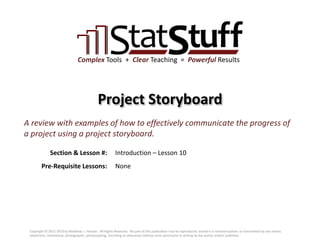 Section & Lesson #:
Pre-Requisite Lessons:
Complex Tools + Clear Teaching = Powerful Results
Project Storyboard
Introduction – Lesson 10
A review with examples of how to effectively communicate the progress of
a project using a project storyboard.
None
Copyright © 2011-2019 by Matthew J. Hansen. All Rights Reserved. No part of this publication may be reproduced, stored in a retrieval system, or transmitted by any means
(electronic, mechanical, photographic, photocopying, recording or otherwise) without prior permission in writing by the author and/or publisher.
 