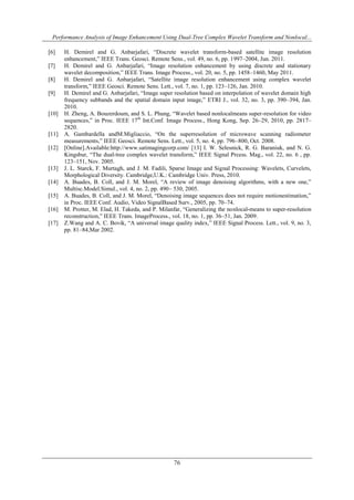 Performance Analysis of Image Enhancement Using Dual-Tree Complex Wavelet Transform and Nonlocal...
76
[6] H. Demirel and G. Anbarjafari, “Discrete wavelet transform-based satellite image resolution
enhancement,” IEEE Trans. Geosci. Remote Sens., vol. 49, no. 6, pp. 1997–2004, Jun. 2011.
[7] H. Demirel and G. Anbarjafari, “Image resolution enhancement by using discrete and stationary
wavelet decomposition,” IEEE Trans. Image Process., vol. 20, no. 5, pp. 1458–1460, May 2011.
[8] H. Demirel and G. Anbarjafari, “Satellite image resolution enhancement using complex wavelet
transform,” IEEE Geosci. Remote Sens. Lett., vol. 7, no. 1, pp. 123–126, Jan. 2010.
[9] H. Demirel and G. Anbarjafari, “Image super resolution based on interpolation of wavelet domain high
frequency subbands and the spatial domain input image,” ETRI J., vol. 32, no. 3, pp. 390–394, Jan.
2010.
[10] H. Zheng, A. Bouzerdoum, and S. L. Phung, “Wavelet based nonlocalmeans super-resolution for video
sequences,” in Proc. IEEE 17th
Int.Conf. Image Process., Hong Kong, Sep. 26–29, 2010, pp. 2817–
2820.
[11] A. Gambardella andM.Migliaccio, “On the superresolution of microwave scanning radiometer
measurements,” IEEE Geosci. Remote Sens. Lett., vol. 5, no. 4, pp. 796–800, Oct. 2008.
[12] [Online].Available:http://www.satimagingcorp.com/ [13] I. W. Selesnick, R. G. Baraniuk, and N. G.
Kingsbur, “The dual-tree complex wavelet transform,” IEEE Signal Prcess. Mag., vol. 22, no. 6 , pp.
123–151, Nov. 2005.
[13] J. L. Starck, F. Murtagh, and J. M. Fadili, Sparse Image and Signal Processing: Wavelets, Curvelets,
Morphological Diversity. Cambridge,U.K.: Cambridge Univ. Press, 2010.
[14] A. Buades, B. Coll, and J. M. Morel, “A review of image denoising algorithms, with a new one,”
Multisc.Model.Simul., vol. 4, no. 2, pp. 490– 530, 2005.
[15] A. Buades, B. Coll, and J. M. Morel, “Denoising image sequences does not require motionestimation,”
in Proc. IEEE Conf. Audio, Video SignalBased Surv., 2005, pp. 70–74.
[16] M. Protter, M. Elad, H. Takeda, and P. Milanfar, “Generalizing the nonlocal-means to super-resolution
reconstruction,” IEEE Trans. ImageProcess., vol. 18, no. 1, pp. 36–51, Jan. 2009.
[17] Z.Wang and A. C. Bovik, “A universal image quality index,” IEEE Signal Process. Lett., vol. 9, no. 3,
pp. 81–84,Mar 2002.
 