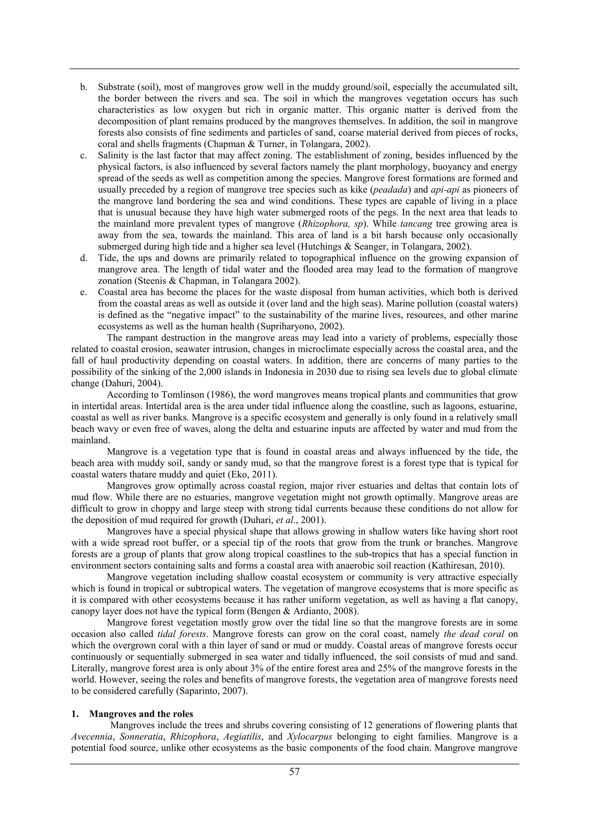 57
b. Substrate (soil), most of mangroves grow well in the muddy ground/soil, especially the accumulated silt,
the border between the rivers and sea. The soil in which the mangroves vegetation occurs has such
characteristics as low oxygen but rich in organic matter. This organic matter is derived from the
decomposition of plant remains produced by the mangroves themselves. In addition, the soil in mangrove
forests also consists of fine sediments and particles of sand, coarse material derived from pieces of rocks,
coral and shells fragments (Chapman & Turner, in Tolangara, 2002).
c. Salinity is the last factor that may affect zoning. The establishment of zoning, besides influenced by the
physical factors, is also influenced by several factors namely the plant morphology, buoyancy and energy
spread of the seeds as well as competition among the species. Mangrove forest formations are formed and
usually preceded by a region of mangrove tree species such as kike (peadada) and api-api as pioneers of
the mangrove land bordering the sea and wind conditions. These types are capable of living in a place
that is unusual because they have high water submerged roots of the pegs. In the next area that leads to
the mainland more prevalent types of mangrove (Rhizophora, sp). While tancang tree growing area is
away from the sea, towards the mainland. This area of land is a bit harsh because only occasionally
submerged during high tide and a higher sea level (Hutchings & Seanger, in Tolangara, 2002).
d. Tide, the ups and downs are primarily related to topographical influence on the growing expansion of
mangrove area. The length of tidal water and the flooded area may lead to the formation of mangrove
zonation (Steenis & Chapman, in Tolangara 2002).
e. Coastal area has become the places for the waste disposal from human activities, which both is derived
from the coastal areas as well as outside it (over land and the high seas). Marine pollution (coastal waters)
is defined as the “negative impact” to the sustainability of the marine lives, resources, and other marine
ecosystems as well as the human health (Supriharyono, 2002).
The rampant destruction in the mangrove areas may lead into a variety of problems, especially those
related to coastal erosion, seawater intrusion, changes in microclimate especially across the coastal area, and the
fall of haul productivity depending on coastal waters. In addition, there are concerns of many parties to the
possibility of the sinking of the 2,000 islands in Indonesia in 2030 due to rising sea levels due to global climate
change (Dahuri, 2004).
According to Tomlinson (1986), the word mangroves means tropical plants and communities that grow
in intertidal areas. Intertidal area is the area under tidal influence along the coastline, such as lagoons, estuarine,
coastal as well as river banks. Mangrove is a specific ecosystem and generally is only found in a relatively small
beach wavy or even free of waves, along the delta and estuarine inputs are affected by water and mud from the
mainland.
Mangrove is a vegetation type that is found in coastal areas and always influenced by the tide, the
beach area with muddy soil, sandy or sandy mud, so that the mangrove forest is a forest type that is typical for
coastal waters thatare muddy and quiet (Eko, 2011).
Mangroves grow optimally across coastal region, major river estuaries and deltas that contain lots of
mud flow. While there are no estuaries, mangrove vegetation might not growth optimally. Mangrove areas are
difficult to grow in choppy and large steep with strong tidal currents because these conditions do not allow for
the deposition of mud required for growth (Duhari, et al., 2001).
Mangroves have a special physical shape that allows growing in shallow waters like having short root
with a wide spread root buffer, or a special tip of the roots that grow from the trunk or branches. Mangrove
forests are a group of plants that grow along tropical coastlines to the sub-tropics that has a special function in
environment sectors containing salts and forms a coastal area with anaerobic soil reaction (Kathiresan, 2010).
Mangrove vegetation including shallow coastal ecosystem or community is very attractive especially
which is found in tropical or subtropical waters. The vegetation of mangrove ecosystems that is more specific as
it is compared with other ecosystems because it has rather uniform vegetation, as well as having a flat canopy,
canopy layer does not have the typical form (Bengen & Ardianto, 2008).
Mangrove forest vegetation mostly grow over the tidal line so that the mangrove forests are in some
occasion also called tidal forests. Mangrove forests can grow on the coral coast, namely the dead coral on
which the overgrown coral with a thin layer of sand or mud or muddy. Coastal areas of mangrove forests occur
continuously or sequentially submerged in sea water and tidally influenced, the soil consists of mud and sand.
Literally, mangrove forest area is only about 3% of the entire forest area and 25% of the mangrove forests in the
world. However, seeing the roles and benefits of mangrove forests, the vegetation area of mangrove forests need
to be considered carefully (Saparinto, 2007).
1. Mangroves and the roles
Mangroves include the trees and shrubs covering consisting of 12 generations of flowering plants that
Avecennia, Sonneratia, Rhizophora, Aegiatilis, and Xylocarpus belonging to eight families. Mangrove is a
potential food source, unlike other ecosystems as the basic components of the food chain. Mangrove mangrove
 