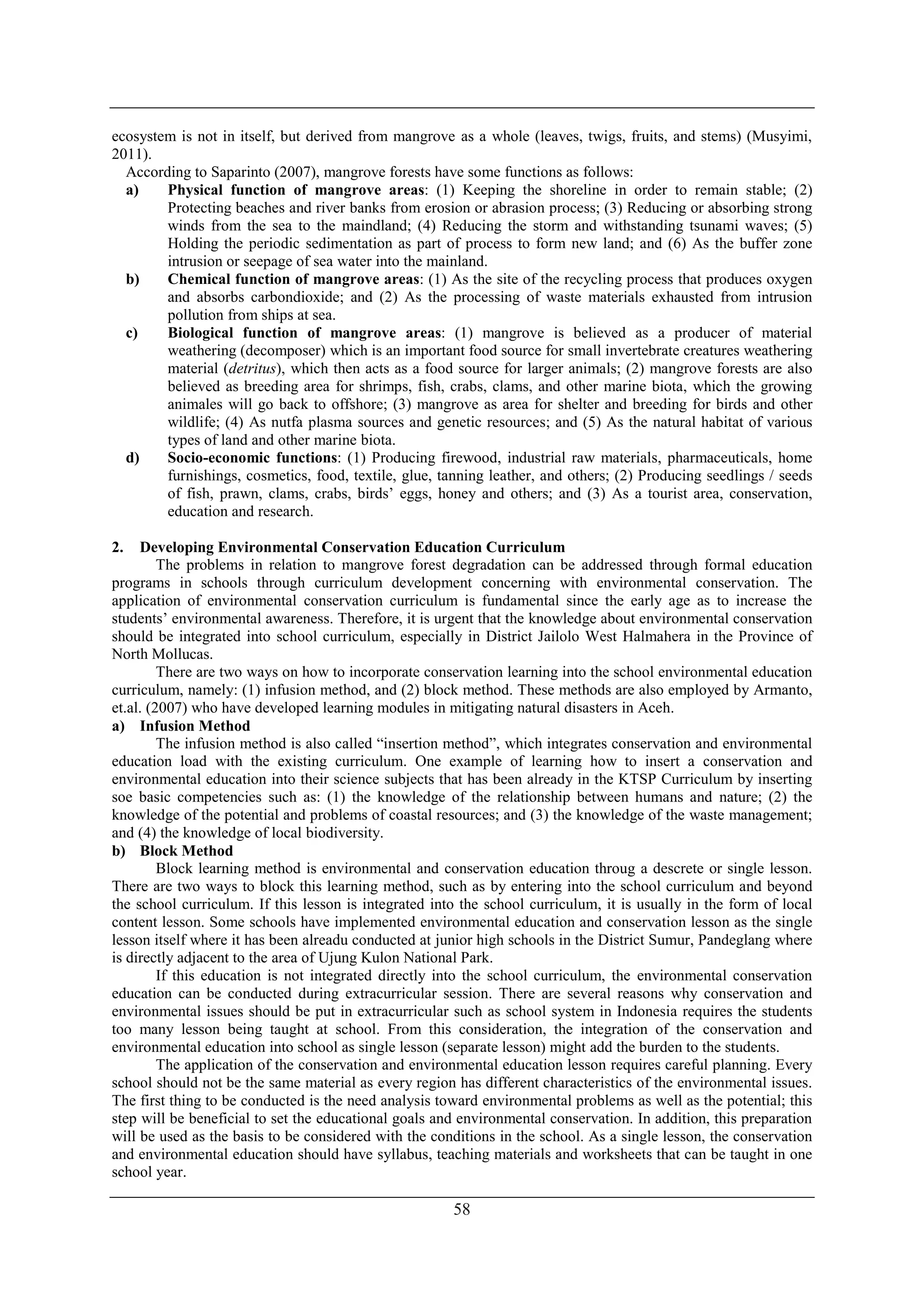 58
ecosystem is not in itself, but derived from mangrove as a whole (leaves, twigs, fruits, and stems) (Musyimi,
2011).
According to Saparinto (2007), mangrove forests have some functions as follows:
a) Physical function of mangrove areas: (1) Keeping the shoreline in order to remain stable; (2)
Protecting beaches and river banks from erosion or abrasion process; (3) Reducing or absorbing strong
winds from the sea to the maindland; (4) Reducing the storm and withstanding tsunami waves; (5)
Holding the periodic sedimentation as part of process to form new land; and (6) As the buffer zone
intrusion or seepage of sea water into the mainland.
b) Chemical function of mangrove areas: (1) As the site of the recycling process that produces oxygen
and absorbs carbondioxide; and (2) As the processing of waste materials exhausted from intrusion
pollution from ships at sea.
c) Biological function of mangrove areas: (1) mangrove is believed as a producer of material
weathering (decomposer) which is an important food source for small invertebrate creatures weathering
material (detritus), which then acts as a food source for larger animals; (2) mangrove forests are also
believed as breeding area for shrimps, fish, crabs, clams, and other marine biota, which the growing
animales will go back to offshore; (3) mangrove as area for shelter and breeding for birds and other
wildlife; (4) As nutfa plasma sources and genetic resources; and (5) As the natural habitat of various
types of land and other marine biota.
d) Socio-economic functions: (1) Producing firewood, industrial raw materials, pharmaceuticals, home
furnishings, cosmetics, food, textile, glue, tanning leather, and others; (2) Producing seedlings / seeds
of fish, prawn, clams, crabs, birds’ eggs, honey and others; and (3) As a tourist area, conservation,
education and research.
2. Developing Environmental Conservation Education Curriculum
The problems in relation to mangrove forest degradation can be addressed through formal education
programs in schools through curriculum development concerning with environmental conservation. The
application of environmental conservation curriculum is fundamental since the early age as to increase the
students’ environmental awareness. Therefore, it is urgent that the knowledge about environmental conservation
should be integrated into school curriculum, especially in District Jailolo West Halmahera in the Province of
North Mollucas.
There are two ways on how to incorporate conservation learning into the school environmental education
curriculum, namely: (1) infusion method, and (2) block method. These methods are also employed by Armanto,
et.al. (2007) who have developed learning modules in mitigating natural disasters in Aceh.
a) Infusion Method
The infusion method is also called “insertion method”, which integrates conservation and environmental
education load with the existing curriculum. One example of learning how to insert a conservation and
environmental education into their science subjects that has been already in the KTSP Curriculum by inserting
soe basic competencies such as: (1) the knowledge of the relationship between humans and nature; (2) the
knowledge of the potential and problems of coastal resources; and (3) the knowledge of the waste management;
and (4) the knowledge of local biodiversity.
b) Block Method
Block learning method is environmental and conservation education throug a descrete or single lesson.
There are two ways to block this learning method, such as by entering into the school curriculum and beyond
the school curriculum. If this lesson is integrated into the school curriculum, it is usually in the form of local
content lesson. Some schools have implemented environmental education and conservation lesson as the single
lesson itself where it has been alreadu conducted at junior high schools in the District Sumur, Pandeglang where
is directly adjacent to the area of Ujung Kulon National Park.
If this education is not integrated directly into the school curriculum, the environmental conservation
education can be conducted during extracurricular session. There are several reasons why conservation and
environmental issues should be put in extracurricular such as school system in Indonesia requires the students
too many lesson being taught at school. From this consideration, the integration of the conservation and
environmental education into school as single lesson (separate lesson) might add the burden to the students.
The application of the conservation and environmental education lesson requires careful planning. Every
school should not be the same material as every region has different characteristics of the environmental issues.
The first thing to be conducted is the need analysis toward environmental problems as well as the potential; this
step will be beneficial to set the educational goals and environmental conservation. In addition, this preparation
will be used as the basis to be considered with the conditions in the school. As a single lesson, the conservation
and environmental education should have syllabus, teaching materials and worksheets that can be taught in one
school year.
 