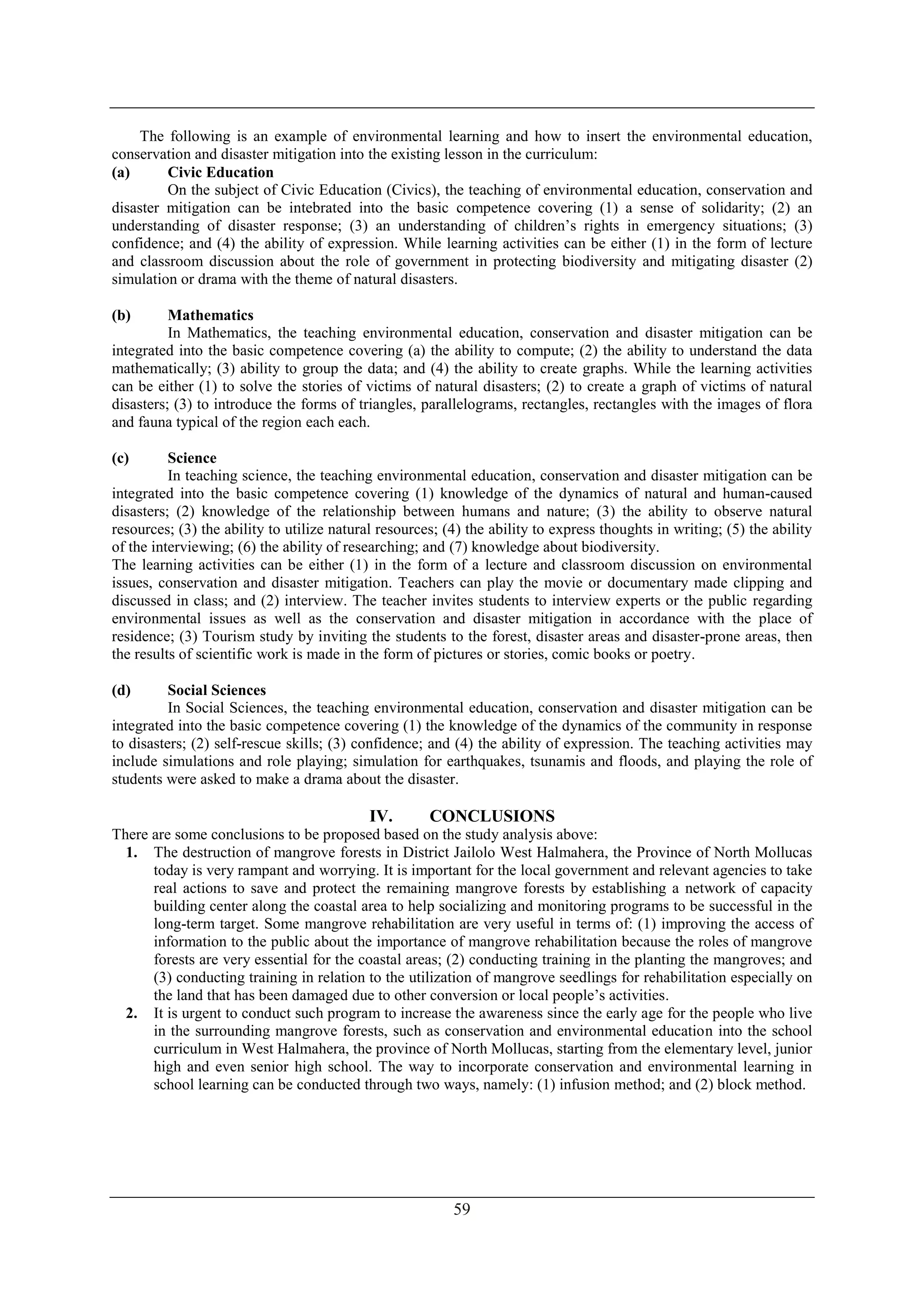 59
The following is an example of environmental learning and how to insert the environmental education,
conservation and disaster mitigation into the existing lesson in the curriculum:
(a) Civic Education
On the subject of Civic Education (Civics), the teaching of environmental education, conservation and
disaster mitigation can be intebrated into the basic competence covering (1) a sense of solidarity; (2) an
understanding of disaster response; (3) an understanding of children’s rights in emergency situations; (3)
confidence; and (4) the ability of expression. While learning activities can be either (1) in the form of lecture
and classroom discussion about the role of government in protecting biodiversity and mitigating disaster (2)
simulation or drama with the theme of natural disasters.
(b) Mathematics
In Mathematics, the teaching environmental education, conservation and disaster mitigation can be
integrated into the basic competence covering (a) the ability to compute; (2) the ability to understand the data
mathematically; (3) ability to group the data; and (4) the ability to create graphs. While the learning activities
can be either (1) to solve the stories of victims of natural disasters; (2) to create a graph of victims of natural
disasters; (3) to introduce the forms of triangles, parallelograms, rectangles, rectangles with the images of flora
and fauna typical of the region each each.
(c) Science
In teaching science, the teaching environmental education, conservation and disaster mitigation can be
integrated into the basic competence covering (1) knowledge of the dynamics of natural and human-caused
disasters; (2) knowledge of the relationship between humans and nature; (3) the ability to observe natural
resources; (3) the ability to utilize natural resources; (4) the ability to express thoughts in writing; (5) the ability
of the interviewing; (6) the ability of researching; and (7) knowledge about biodiversity.
The learning activities can be either (1) in the form of a lecture and classroom discussion on environmental
issues, conservation and disaster mitigation. Teachers can play the movie or documentary made clipping and
discussed in class; and (2) interview. The teacher invites students to interview experts or the public regarding
environmental issues as well as the conservation and disaster mitigation in accordance with the place of
residence; (3) Tourism study by inviting the students to the forest, disaster areas and disaster-prone areas, then
the results of scientific work is made in the form of pictures or stories, comic books or poetry.
(d) Social Sciences
In Social Sciences, the teaching environmental education, conservation and disaster mitigation can be
integrated into the basic competence covering (1) the knowledge of the dynamics of the community in response
to disasters; (2) self-rescue skills; (3) confidence; and (4) the ability of expression. The teaching activities may
include simulations and role playing; simulation for earthquakes, tsunamis and floods, and playing the role of
students were asked to make a drama about the disaster.
IV. CONCLUSIONS
There are some conclusions to be proposed based on the study analysis above:
1. The destruction of mangrove forests in District Jailolo West Halmahera, the Province of North Mollucas
today is very rampant and worrying. It is important for the local government and relevant agencies to take
real actions to save and protect the remaining mangrove forests by establishing a network of capacity
building center along the coastal area to help socializing and monitoring programs to be successful in the
long-term target. Some mangrove rehabilitation are very useful in terms of: (1) improving the access of
information to the public about the importance of mangrove rehabilitation because the roles of mangrove
forests are very essential for the coastal areas; (2) conducting training in the planting the mangroves; and
(3) conducting training in relation to the utilization of mangrove seedlings for rehabilitation especially on
the land that has been damaged due to other conversion or local people’s activities.
2. It is urgent to conduct such program to increase the awareness since the early age for the people who live
in the surrounding mangrove forests, such as conservation and environmental education into the school
curriculum in West Halmahera, the province of North Mollucas, starting from the elementary level, junior
high and even senior high school. The way to incorporate conservation and environmental learning in
school learning can be conducted through two ways, namely: (1) infusion method; and (2) block method.
 