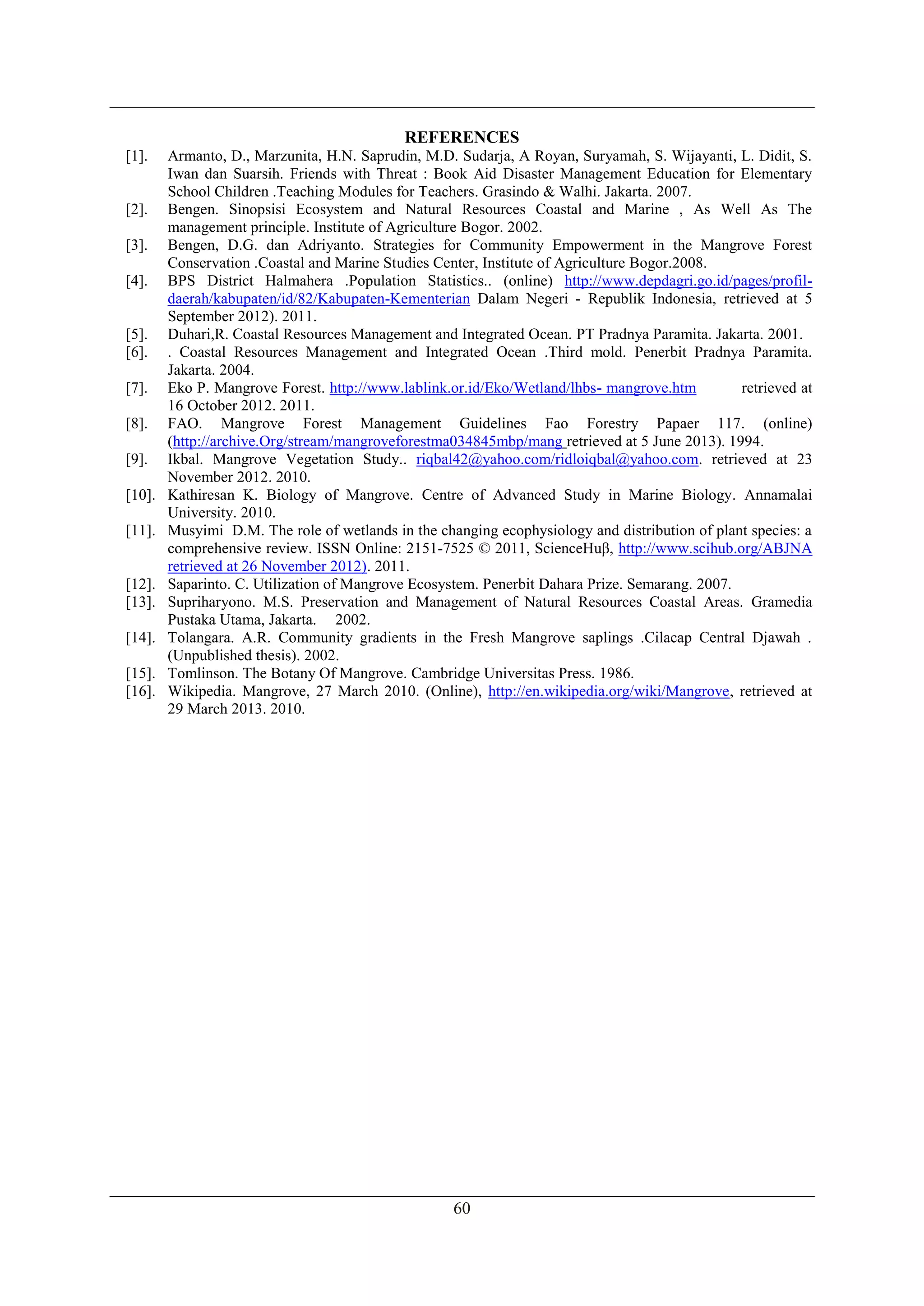 60
REFERENCES
[1]. Armanto, D., Marzunita, H.N. Saprudin, M.D. Sudarja, A Royan, Suryamah, S. Wijayanti, L. Didit, S.
Iwan dan Suarsih. Friends with Threat : Book Aid Disaster Management Education for Elementary
School Children .Teaching Modules for Teachers. Grasindo & Walhi. Jakarta. 2007.
[2]. Bengen. Sinopsisi Ecosystem and Natural Resources Coastal and Marine , As Well As The
management principle. Institute of Agriculture Bogor. 2002.
[3]. Bengen, D.G. dan Adriyanto. Strategies for Community Empowerment in the Mangrove Forest
Conservation .Coastal and Marine Studies Center, Institute of Agriculture Bogor.2008.
[4]. BPS District Halmahera .Population Statistics.. (online) http://www.depdagri.go.id/pages/profil-
daerah/kabupaten/id/82/Kabupaten-Kementerian Dalam Negeri - Republik Indonesia, retrieved at 5
September 2012). 2011.
[5]. Duhari,R. Coastal Resources Management and Integrated Ocean. PT Pradnya Paramita. Jakarta. 2001.
[6]. . Coastal Resources Management and Integrated Ocean .Third mold. Penerbit Pradnya Paramita.
Jakarta. 2004.
[7]. Eko P. Mangrove Forest. http://www.lablink.or.id/Eko/Wetland/lhbs- mangrove.htm retrieved at
16 October 2012. 2011.
[8]. FAO. Mangrove Forest Management Guidelines Fao Forestry Papaer 117. (online)
(http://archive.Org/stream/mangroveforestma034845mbp/mang retrieved at 5 June 2013). 1994.
[9]. Ikbal. Mangrove Vegetation Study.. riqbal42@yahoo.com/ridloiqbal@yahoo.com. retrieved at 23
November 2012. 2010.
[10]. Kathiresan K. Biology of Mangrove. Centre of Advanced Study in Marine Biology. Annamalai
University. 2010.
[11]. Musyimi D.M. The role of wetlands in the changing ecophysiology and distribution of plant species: a
comprehensive review. ISSN Online: 2151-7525 © 2011, ScienceHuβ, http://www.scihub.org/ABJNA
retrieved at 26 November 2012). 2011.
[12]. Saparinto. C. Utilization of Mangrove Ecosystem. Penerbit Dahara Prize. Semarang. 2007.
[13]. Supriharyono. M.S. Preservation and Management of Natural Resources Coastal Areas. Gramedia
Pustaka Utama, Jakarta. 2002.
[14]. Tolangara. A.R. Community gradients in the Fresh Mangrove saplings .Cilacap Central Djawah .
(Unpublished thesis). 2002.
[15]. Tomlinson. The Botany Of Mangrove. Cambridge Universitas Press. 1986.
[16]. Wikipedia. Mangrove, 27 March 2010. (Online), http://en.wikipedia.org/wiki/Mangrove, retrieved at
29 March 2013. 2010.
 