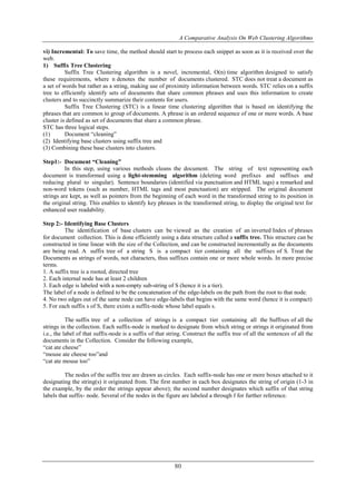 A Comparative Analysis On Web Clustering Algorithms
80
vi) Incremental: To save time, the method should start to process each snippet as soon as it is received over the
web.
1) Suffix Tree Clustering
Suffix Tree Clustering algorithm is a novel, incremental, O(n) time algorithm designed to satisfy
these requirements, where n denotes the number of documents clustered. STC does not treat a document as
a set of words but rather as a string, making use of proximity information between words. STC relies on a suffix
tree to efficiently identify sets of documents that share common phrases and uses this information to create
clusters and to succinctly summarize their contents for users.
Suffix Tree Clustering (STC) is a linear time clustering algorithm that is based on identifying the
phrases that are common to group of documents. A phrase is an ordered sequence of one or more words. A base
cluster is defined as set of documents that share a common phrase.
STC has three logical steps.
(1) Document “cleaning”
(2) Identifying base clusters using suffix tree and
(3) Combining these base clusters into clusters.
Step1:- Document “Cleaning”
In this step, using various methods cleans the document. The string of text representing each
document is transformed using a light-stemming algorithm (deleting word prefixes and suffixes and
reducing plural to singular). Sentence boundaries (identified via punctuation and HTML tags) a remarked and
non-word tokens (such as number, HTML tags and most punctuation) are stripped. The original document
strings are kept, as well as pointers from the beginning of each word in the transformed string to its position in
the original string. This enables to identify key phrases in the transformed string, to display the original text for
enhanced user readability.
Step 2:- Identifying Base Clusters
The identification of base clusters can be viewed as the creation of an inverted Index of phrases
for document collection. This is done efficiently using a data structure called a suffix tree. This structure can be
constructed in time linear with the size of the Collection, and can be constructed incrementally as the documents
are being read. A suffix tree of a string S is a compact tier containing all the suffixes of S. Treat the
Documents as strings of words, not characters, thus suffixes contain one or more whole words. In more precise
terms.
1. A suffix tree is a rooted, directed tree
2. Each internal node has at least 2 children
3. Each edge is labeled with a non-empty sub-string of S (hence it is a tier).
The label of a node is defined to be the concatenation of the edge-labels on the path from the root to that node.
4. No two edges out of the same node can have edge-labels that begins with the same word (hence it is compact)
5. For each suffix s of S, there exists a suffix-node whose label equals s.
The suffix tree of a collection of strings is a compact tier containing all the Suffixes of all the
strings in the collection. Each suffix-node is marked to designate from which string or strings it originated from
i.e., the label of that suffix-node is a suffix of that string. Construct the suffix tree of all the sentences of all the
documents in the Collection. Consider the following example,
“cat ate cheese”
“mouse ate cheese too”and
“cat ate mouse too”
The nodes of the suffix tree are drawn as circles. Each suffix-node has one or more boxes attached to it
designating the string(s) it originated from. The first number in each box designates the string of origin (1-3 in
the example, by the order the strings appear above); the second number designates which suffix of that string
labels that suffix- node. Several of the nodes in the figure are labeled a through f for further reference.
 