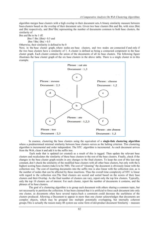 A Comparative Analysis On Web Clustering Algorithms
82
algorithm merges base clusters with a high overlap in their document sets.A binary similarity measure between
base-clusters based on the overlap of their document sets. Given two base clusters Bm and Bn, with sizes |Bm|
and |Bn| respectively, and |Bm∩Bn| representing the number of documents common to both base clusters, the
similarity of
Bm and Bn to be 1 iff:
|Bm ∩ Bn |/|Bm|> 0.5 and
|Bm ∩Bn| /|Bn| > 0.5
Otherwise, their similarity is defined to be 0
Next, in the base cluster graph, where nodes are base clusters, and two nodes are connected if and only if
the two base clusters have a similarity of 1. A cluster is defined as being a connected component in the base
cluster graph. Each cluster contains the union of the documents of all its base clusters. The following figure
illustrates the base cluster graph of the six base clusters in the above table. There is a single cluster in in this
example.
In essence, clustering the base clusters using the equivalent of a single-link clustering algorithm
where a predetermined minimal similarity between base clusters serves as the halting criterion. This clustering
algorithm is incremental and order independent. The STC .algorithm is incremental. As each document arrives
from the Web, clean it and add it to the suffix tree.
Each node that is updated (or created) as a result of this is tagged. Then update the relevant base
clusters and recalculates the similarity of these base clusters to the rest of the base clusters. Finally, check if the
changes in the base cluster graph results in any changes to the final clusters. To keep the cost of this last step
constant, don’t check the similarity of the modified base clusters with all other base clusters, but only with the k
highest scoring base clusters (take k to be 500). The cost of “cleaning” the document is obviously linear with the
collection size. The cost of inserting documents into the suffix tree is also linear with the collection size, as is
the number of nodes that can be affected by these insertions. Thus the overall time complexity of STC is linear
with regard to the collection size.The final clusters are scored and sorted based on the scores of their base
clusters and their Overlap. As the final number of clusters can vary, report only the top few clusters. Typically,
only the top 10 clusters are of interest. For each cluster, report the number of documents it contains, and the
phrases of its base clusters.
The goal of a clustering algorithm is to group each document with others sharing a common topic, but
not necessarily to partition the collection. It has been claimed that it is artificial to force each document into only
one cluster, as documents often have several topics.Such a constraint could decrease the usefulness of the
clusters produced. Allowing a Document to appear in more than one cluster acknowledges that documents are
complex objects, which may be grouped into multiple potentially overlapping, but internally coherent
groups.This is actually the reason many IR system use some form of dot-product document Similarity – measure
 