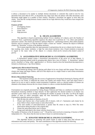 A Comparative Analysis On Web Clustering Algorithms
83
it allows a document to be similar to multiple distinct documents or centroids that could in turn be very
dissimilar from each other.In STC, as documents may share more than one phrase with other documents, each
Document might appear in a number of base clusters. Therefore a document can appear in more than one
cluster. Note that the overlap between clusters cannot be too high otherwise they would have been merged into
a single cluster.
Features of STC
 Overlapping clusters
 Non-exhaustive
 Linear time
 High precision
2) K - MEANS ALGORITHM
This algorithm is based on partitioning method. Given a database of n objects, and k the Number of
clusters to from, a partitioning algorithm organizes the object into k partitions (k <=n), where each partition
represents a cluster. The clusters are formed to optimize Objective – partitioning criterion, often called similarity
function, such as a distance, so That the objects within a cluster are “similar”, whereas the objects of different
clusters are “dissimilar” in terms of the database attributes.
The k-means algorithm takes the input parameter k and partitions the set on n objects into K clusters so
that resulting intra cluster similarity is high but inter cluster similarity i slow. Cluster similarity is measured
in regard to the mean value of the objects in a cluster, which can be viewed as the cluster’s center of
gravity.
3) AGGLOMERATIVE HIERARCHICAL CLUSTERING ALGORITHM
A hierarchical method creates a hierarchical decomposition of the given set of data Objects. A
hierarchical clustering method words by grouping data objects into a tree of Clusters. A hierarchical method
can be classified as being either agglomerative or Divisive, based on how the hierarchical decomposition is
formed in a bottom-up or top- Down fashion.
Agglomerative Hierarchical Clustering
This bottom-up strategy start by placing each object in its own cluster and then merges These atomic
clusters into larger and larger clusters, until all of the objects are in a single Cluster or until certain termination
conditions are satisfied.
Divisive Hierarchical Clustering
This top-down strategy does the reverse of agglomerative hierarchical clustering by Starting with all
the objects in one cluster. It subdivide the cluster into smaller and smaller Pieces, until each object forms a
cluster on its own or until it satisfies certain termination Conditions, such as a desired number of clusters are
obtained or the distance between the two closest clusters is a above a certain threshold distance.
4) FRACTIONATION
Fractionation was originally presented by Cutting, Karger, Pedersan and Tukey as a method or extending O (n2
)
hierarchical clustering methods to large datasets. In their application the desired number G of clusters was
specified a prior; there was no attempt at estimating the number of groups in the data. Let M be the largest
number of items to which reasonably apply the base hierarchical clustering procedure. The original
Fractionation algorithm proceeds as follows.
1. Split the data into subsets or fractions of size M
2. Cluster each fraction into a fixed number αM of clusters, with α<1. Summarize each cluster by its
mean. Refer to these cluster means as meta-observations.
3. If the total number of meat-observations is greater than M, return to step (1). With The meta-
observations taking the place of the original data.
4. Cluster the meta-observations into G clusters
5. Assign each individual to the cluster with the closest mean
The number of fractions in the ith iteration is αn1-1
/ M and the work involved in clustering A fraction is O(M2
)
independent of n . This shows that the total run time is linear in n and decreasing in α.
5) SEMANTIC HIERARCHICAL ONLINE CLUSTERING
This algorithm focuses on clustering web search results in order to help users find relevant web
information more easily and quickly. The main contributions of this algorithm include the following.
 