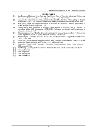 A Comparative Analysis On Web Clustering Algorithms
86
REFERENCES
[1]. Web Document Clustering: Oren Zamir and Oren Etzioni, Dept. of Computer Science and Engineering,
University of Washington {Zamir, Etzioni} @cs.washington. edu ACM- 1998
[2]. Projections for Efficient document clustering:H.Schiitze and C.Silverstein. In Proceedings of the 20th
International ACM SIGIR Conference on Research and Development in Information Retrieval, 1998
[3]. Multi-service search and comparison using the Metacrawler :E.Selberg and O.Etzioni , proceedings of
the 4th World Wide Web Conference, 1995
[4]. Almost-constant time clustering of arbitrary corpus subsets C.Silverstien and J.O.Pedersen. In
proceedings of the 20th international ACM SIGIR Conference on Research and Development in
Information Retrieval, 1997
[5]. Data mining an overview: Prabhas Chongstitvatana lecturer to master degree students of the computer
science department, faculty of science, kasetsartUniversity, 19th July 2002
[6]. Data mining and knowledge discovery: making sense out of data:UsamaM.Fayyad, Microsoft Research
– IEEE Expert 1996
[7]. Reality check for data mining:EvangelosSimoudis, IBM Alamaden Research Center, 1996,IEEE Expert
[8]. Datamining: Pieter Adirianns, DolfZantigue – 1999 Addision Wesley
[9]. Datamining: Concepts and Techniques – Jiaweihan, Michelinekamber, Simon Fraser University –
2001, Academic Press
[10]. Web Mining: Clustering Web Documents A Preminary Review:KhaledM.Hammouda, Feb 26,2001
[11]. www.findfast.com
[12]. www.google.com
[13]. www.altavista.com
[14]. www.infoseek.com
 