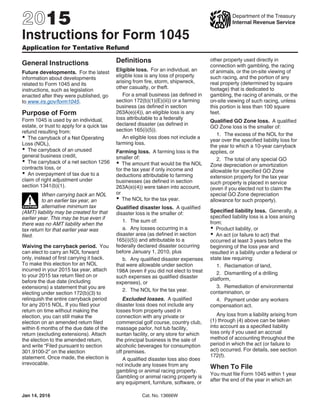 2015
Instructions for Form 1045
Application for Tentative Refund
Department of the Treasury
Internal Revenue Service
General Instructions
Future developments. For the latest
information about developments
related to Form 1045 and its
instructions, such as legislation
enacted after they were published, go
to www.irs.gov/form1045.
Purpose of Form
Form 1045 is used by an individual,
estate, or trust to apply for a quick tax
refund resulting from:
The carryback of a Net Operating
Loss (NOL),
The carryback of an unused
general business credit,
The carryback of a net section 1256
contracts loss, or
An overpayment of tax due to a
claim of right adjustment under
section 1341(b)(1).
When carrying back an NOL
to an earlier tax year, an
alternative minimum tax
(AMT) liability may be created for that
earlier year. This may be true even if
there was no AMT liability when the
tax return for that earlier year was
filed.
Waiving the carryback period. You
can elect to carry an NOL forward
only, instead of first carrying it back.
To make this election for an NOL
incurred in your 2015 tax year, attach
to your 2015 tax return filed on or
before the due date (including
extensions) a statement that you are
electing under section 172(b)(3) to
relinquish the entire carryback period
for any 2015 NOL. If you filed your
return on time without making the
election, you can still make the
election on an amended return filed
within 6 months of the due date of the
return (excluding extensions). Attach
the election to the amended return,
and write “Filed pursuant to section
301.9100-2” on the election
statement. Once made, the election is
irrevocable.
CAUTION
!
Definitions
Eligible loss. For an individual, an
eligible loss is any loss of property
arising from fire, storm, shipwreck,
other casualty, or theft.
For a small business (as defined in
section 172(b)(1)(E)(iii)) or a farming
business (as defined in section
263A(e)(4)), an eligible loss is any
loss attributable to a federally
declared disaster (as defined in
section 165(i)(5)).
An eligible loss does not include a
farming loss.
Farming loss. A farming loss is the
smaller of:
The amount that would be the NOL
for the tax year if only income and
deductions attributable to farming
businesses (as defined in section
263A(e)(4)) were taken into account,
or
The NOL for the tax year.
Qualified disaster loss. A qualified
disaster loss is the smaller of:
1. The sum of:
a. Any losses occurring in a
disaster area (as defined in section
165(i)(5)) and attributable to a
federally declared disaster occurring
before January 1, 2010, plus
b. Any qualified disaster expenses
that were allowable under section
198A (even if you did not elect to treat
such expenses as qualified disaster
expenses), or
2. The NOL for the tax year.
Excluded losses. A qualified
disaster loss does not include any
losses from property used in
connection with any private or
commercial golf course, country club,
massage parlor, hot tub facility,
suntan facility, or any store for which
the principal business is the sale of
alcoholic beverages for consumption
off premises.
A qualified disaster loss also does
not include any losses from any
gambling or animal racing property.
Gambling or animal racing property is
any equipment, furniture, software, or
other property used directly in
connection with gambling, the racing
of animals, or the on-site viewing of
such racing, and the portion of any
real property (determined by square
footage) that is dedicated to
gambling, the racing of animals, or the
on-site viewing of such racing, unless
this portion is less than 100 square
feet.
Qualified GO Zone loss. A qualified
GO Zone loss is the smaller of:
1. The excess of the NOL for the
year over the specified liability loss for
the year to which a 10-year carryback
applies, or
2. The total of any special GO
Zone depreciation or amortization
allowable for specified GO Zone
extension property for the tax year
such property is placed in service
(even if you elected not to claim the
special GO Zone depreciation
allowance for such property).
Specified liability loss. Generally, a
specified liability loss is a loss arising
from:
Product liability, or
An act (or failure to act) that
occurred at least 3 years before the
beginning of the loss year and
resulted in a liability under a federal or
state law requiring:
1. Reclamation of land,
2. Dismantling of a drilling
platform,
3. Remediation of environmental
contamination, or
4. Payment under any workers
compensation act.
Any loss from a liability arising from
(1) through (4) above can be taken
into account as a specified liability
loss only if you used an accrual
method of accounting throughout the
period in which the act (or failure to
act) occurred. For details, see section
172(f).
When To File
You must file Form 1045 within 1 year
after the end of the year in which an
Jan 14, 2016 Cat. No. 13666W
 