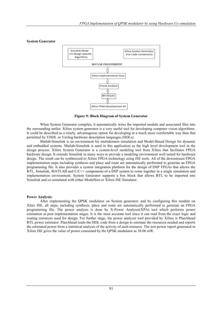 FPGA Implementation of QPSK modulator by using Hardware Co-simulation
91
System Generator
Figure 9: Block Diagram of System Generator
When System Generator compiles, it automatically wires the imported module and associated files into
the surrounding netlist. Xilinx system generator is a very useful tool for developing computer vision algorithms.
It could be described as a timely, advantageous option for developing in a much more comfortable way than that
permitted by VHDL or Verilog hardware description languages (HDLs).
Matlab-Simulink is an environment for multidomain simulation and Model-Based Design for dynamic
and embedded systems. Matlab-Simulink is used in this application as the high level development tool in the
design process. Xilinx System Generator is a system-level modeling tool from Xilinx that facilitates FPGA
hardware design. It extends Simulink in many ways to provide a modeling environment well suited for hardware
design. The result can be synthesized to Xilinx FPGA technology using ISE tools. All of the downstream FPGA
implementation steps including synthesis and place and route are automatically performed to generate an FPGA
programming file. It also provides a system integration platform for the design of DSP FPGAs that allows the
RTL, Simulink, MATLAB and C/C++ components of a DSP system to come together in a single simulation and
implementation environment. System Generator supports a box block that allows RTL to be imported into
Simulink and co-simulated with either ModelSim or Xilinx ISE Simulator.
Power Analysis:
After implementing the QPSK modulator on System generator, and by configuring this module on
Xlinx ISE, all steps, including synthesis, place and route are automatically performed to generate an FPGA
programming file. The power analysis is done by X-Power Analyser(XPA) tool which performs power
estimation at post implementation stages. It is the most accurate tool since it can read from the exact logic and
routing resources used for design. For further stage, the power analyzer tool provided by Xilinx is PlanAhead
RTL power estimator. PlanAhead reads the HDL code from a design to estimate the resources needed and reports
the estimated power from a statistical analysis of the activity of each resource. The text power report generated in
Xilinx ISE gives the value of power consumed by the QPSK modulator as 38.06 mW.
 