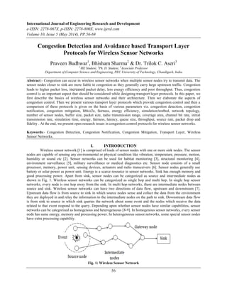 International Journal of Engineering Research and Development
e-ISSN: 2278-067X, p-ISSN: 2278-800X, www.ijerd.com
Volume 10, Issue 5 (May 2014), PP.56-69
56
Congestion Detection and Avoidance based Transport Layer
Protocols for Wireless Sensor Networks
Praveen Budhwar1
, Bhisham Sharma2
& Dr. Trilok C. Aseri3
1
ME Student, 2
Ph. D. Student, 3
Associate Professor
Department of Computer Science and Engineering, PEC University of Technology, Chandigarh, India.
Abstract:- Congestion can occur in wireless sensor networks when multiple sensor nodes try to transmit data. The
sensor nodes closer to sink are more liable to congestion as they generally carry large upstream traffic. Congestion
leads to higher packet loss, increased packet delay, less energy efficiency and poor throughput. Thus, congestion
control is an important aspect that should be considered while designing transport layer protocols. In this paper, we
first describe the basics of wireless sensor networks and their architecture. Then we elaborate the aspects of
congestion control. Then we present various transport layer protocols which provide congestion control and then a
comparison of these protocols is given on the basis of various parameters viz. congestion detection, congestion
notification, congestion mitigation, hbh/e2e, fairness, energy efficiency, simulation/testbed, network topology,
number of sensor nodes, buffer size, packet size, radio transmission range, coverage area, channel bit rate, initial
transmission rate, simulation time, energy, fairness, latency, queue size, throughput, source rate, packet drop and
fidelity . At the end, we present open research issues in congestion control protocols for wireless sensor networks.
Keywords:- Congestion Detection, Congestion Notification, Congestion Mitigation, Transport Layer, Wireless
Sensor Networks.
I. INTRODUCTION
Wireless sensor network [1] is comprised of loads of sensor nodes with one or more sink nodes. The sensor
nodes are capable of sensing any environmental or physical condition like vibration, temperature, pressure, motion,
humidity or sound etc [2]. Sensor networks can be used for habitat monitoring [3], structural monitoring [4],
environment surveillance [5], military surveillance or medical diagnostics etc. Sensor node consists of a small
processor, memory, power unit, sensing devices, actuators and radio transceivers [6]. Sensor nodes generally use
battery or solar power as power unit. Energy is a scarce resource in sensor networks. Sink has enough memory and
good processing power. Apart from sink, sensor nodes can be categorized as source and intermediate nodes as
shown in Fig. 1. Wireless sensor networks can be categorized as single hop and multi hop. In single hop sensor
networks, every node is one hop away from the sink. In multi hop networks, there are intermediate nodes between
source and sink. Wireless sensor networks can have two directions of data flow, upstream and downstream [7].
Upstream data flow is from source to sink in which source nodes sense and collect the data from the environment
they are deployed in and relay the information to the intermediate nodes on the path to sink. Downstream data flow
is from sink to source in which sink queries the network about some event and the nodes which receive the data
related to that event respond to the query. Depending upon whether sensor nodes have similar capabilities, sensor
networks can be categorized as homogenous and heterogeneous [8-9]. In homogenous sensor networks, every sensor
node has same energy, memory and processing power. In heterogeneous sensor networks, some special sensor nodes
have extra processing capability.
Fig. 1: Wireless Sensor Network
 
