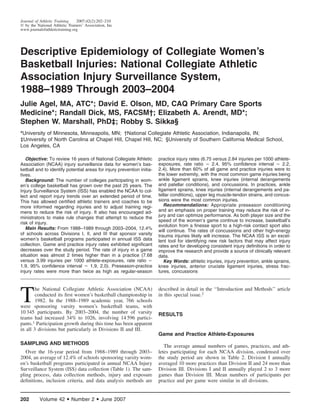Journal of Athletic Training    2007;42(2):202–210
᭧ by the National Athletic Trainers’ Association, Inc
www.journalofathletictraining.org




Descriptive Epidemiology of Collegiate Women’s
Basketball Injuries: National Collegiate Athletic
Association Injury Surveillance System,
1988–1989 Through 2003–2004
Julie Agel, MA, ATC*; David E. Olson, MD, CAQ Primary Care Sports
Medicine*; Randall Dick, MS, FACSM†; Elizabeth A. Arendt, MD*;
Stephen W. Marshall, PhD‡; Robby S. Sikka§
*University of Minnesota, Minneapolis, MN; †National Collegiate Athletic Association, Indianapolis, IN;
‡University of North Carolina at Chapel Hill, Chapel Hill, NC; §University of Southern California Medical School,
Los Angeles, CA

   Objective: To review 16 years of National Collegiate Athletic        practice injury rates (6.75 versus 2.84 injuries per 1000 athlete-
Association (NCAA) injury surveillance data for women’s bas-            exposures, rate ratio ϭ 2.4, 95% conﬁdence interval ϭ 2.2,
ketball and to identify potential areas for injury prevention initia-   2.4). More than 60% of all game and practice injuries were to
tives.                                                                  the lower extremity, with the most common game injuries being
   Background: The number of colleges participating in wom-             ankle ligament sprains, knee injuries (internal derangements
en’s college basketball has grown over the past 25 years. The           and patellar conditions), and concussions. In practices, ankle
Injury Surveillance System (ISS) has enabled the NCAA to col-           ligament sprains, knee injuries (internal derangements and pa-
lect and report injury trends over an extended period of time.          tellar conditions), upper leg muscle-tendon strains, and concus-
This has allowed certiﬁed athletic trainers and coaches to be           sions were the most common injuries.
more informed regarding injuries and to adjust training regi-              Recommendations: Appropriate preseason conditioning
mens to reduce the risk of injury. It also has encouraged ad-           and an emphasis on proper training may reduce the risk of in-
ministrators to make rule changes that attempt to reduce the            jury and can optimize performance. As both player size and the
                                                                        speed of the women’s game continue to increase, basketball’s
risk of injury.
                                                                        evolution from a ﬁnesse sport to a high-risk contact sport also
   Main Results: From 1988–1989 through 2003–2004, 12.4%
                                                                        will continue. The rates of concussions and other high-energy
of schools across Divisions I, II, and III that sponsor varsity         trauma injuries likely will increase. The NCAA ISS is an excel-
women’s basketball programs participated in annual ISS data             lent tool for identifying new risk factors that may affect injury
collection. Game and practice injury rates exhibited signiﬁcant         rates and for developing consistent injury deﬁnitions in order to
decreases over the study period. The rate of injury in a game           improve the research and provide a source of clinically relevant
situation was almost 2 times higher than in a practice (7.68            data.
versus 3.99 injuries per 1000 athlete-exposures, rate ratio ϭ              Key Words: athletic injuries, injury prevention, ankle sprains,
1.9, 95% conﬁdence interval ϭ 1.9, 2.0). Preseason-practice             knee injuries, anterior cruciate ligament injuries, stress frac-
injury rates were more than twice as high as regular-season             tures, concussions




T
        he National Collegiate Athletic Association (NCAA)              described in detail in the ‘‘Introduction and Methods’’ article
        conducted its ﬁrst women’s basketball championship in           in this special issue.2
        1982. In the 1988–1989 academic year, 766 schools
were sponsoring varsity women’s basketball teams, with
10 345 participants. By 2003–2004, the number of varsity                RESULTS
teams had increased 34% to 1026, involving 14 596 partici-
pants.1 Participation growth during this time has been apparent
in all 3 divisions but particularly in Divisions II and III.
                                                                        Game and Practice Athlete-Exposures
SAMPLING AND METHODS                                                       The average annual numbers of games, practices, and ath-
   Over the 16-year period from 1988–1989 through 2003–                 letes participating for each NCAA division, condensed over
2004, an average of 12.4% of schools sponsoring varsity wom-            the study period are shown in Table 2. Division I annually
en’s basketball programs participated in annual NCAA Injury             averaged 10 more practices than Division II and 24 more than
Surveillance System (ISS) data collection (Table 1). The sam-           Division III. Divisions I and II annually played 2 to 3 more
pling process, data collection methods, injury and exposure             games than Division III. Mean numbers of participants per
deﬁnitions, inclusion criteria, and data analysis methods are           practice and per game were similar in all divisions.


202        Volume 42      • Number 2 • June 2007
 