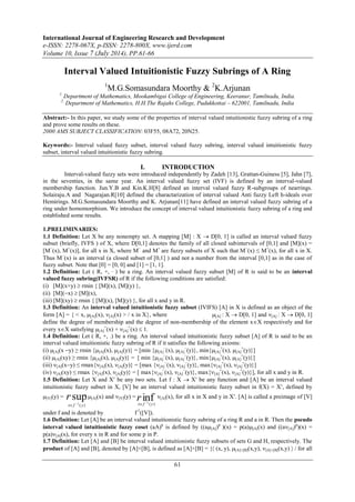 International Journal of Engineering Research and Development 
e-ISSN: 2278-067X, p-ISSN: 2278-800X, www.ijerd.com 
Volume 10, Issue 7 (July 2014), PP.61-66 
Interval Valued Intuitionistic Fuzzy Subrings of A Ring 
1M.G.Somasundara Moorthy & 2K.Arjunan 
1. Department of Mathematics, Mookambigai College of Engineering, Keeranur, Tamilnadu, India. 
2. Department of Mathematics, H.H.The Rajahs College, Pudukkottai – 622001, Tamilnadu, India 
Abstract:- In this paper, we study some of the properties of interval valued intuitionistic fuzzy subring of a ring 
and prove some results on these. 
2000 AMS SUBJECT CLASSIFICATION: 03F55, 08A72, 20N25. 
Keywords:- Interval valued fuzzy subset, interval valued fuzzy subring, interval valued intuitionistic fuzzy 
subset, interval valued intuitionistic fuzzy subring. 
I. INTRODUCTION 
Interval-valued fuzzy sets were introduced independently by Zadeh [13], Grattan-Guiness [5], Jahn [7], 
in the seventies, in the same year. An interval valued fuzzy set (IVF) is defined by an interval-valued 
membership function. Jun.Y.B and Kin.K.H[8] defined an interval valued fuzzy R-subgroups of nearrings. 
Solairaju.A and Nagarajan.R[10] defined the charactarization of interval valued Anti fuzzy Left h-ideals over 
Hemirings. M.G.Somasundara Moorthy and K. Arjunan[11] have defined an interval valued fuzzy subring of a 
ring under homomorphism. We introduce the concept of interval valued intuitionistic fuzzy subring of a ring and 
established some results. 
1.PRELIMINARIES: 
1.1 Definition: Let X be any nonempty set. A mapping [M] : X  D[0, 1] is called an interval valued fuzzy 
subset (briefly, IVFS ) of X, where D[0,1] denotes the family of all closed subintervals of [0,1] and [M](x) = 
[M(x), M+(x)], for all x in X, where M and M+ are fuzzy subsets of X such that M(x) ≤ M+(x), for all x in X. 
Thus M(x) is an interval (a closed subset of [0,1] ) and not a number from the interval [0,1] as in the case of 
fuzzy subset. Note that [0] = [0, 0] and [1] = [1, 1]. 
1.2 Definition: Let ( R, +, ∙ ) be a ring. An interval valued fuzzy subset [M] of R is said to be an interval 
valued fuzzy subring(IVFSR) of R if the following conditions are satisfied: 
(i) [M](x+y)  rmin { [M](x), [M](y) }, 
(ii) [M](x)  [M](x), 
(iii) [M](xy)  rmin { [M](x), [M](y) }, for all x and y in R. 
1.3 Definition: An interval valued intuitionistic fuzzy subset (IVIFS) [A] in X is defined as an object of the 
form [A] = { < x, [A](x), [A](x) > / x in X}, where [A] : X  D[0, 1] and [A] : X  D[0, 1] 
define the degree of membership and the degree of non-membership of the element xX respectively and for 
every xX satisfying [A] 
61 
+(x) + [A] 
+(x)  1. 
1.4 Definition: Let ( R, +, .) be a ring. An interval valued intuitionistic fuzzy subset [A] of R is said to be an 
interval valued intuitionistic fuzzy subring of R if it satisfies the following axioms: 
(i) [A](x y) ≥ rmin {A](x), A](y)} = [min {+(+([[[A] 
(x), [A] 
(y)}, min{[A] 
x), [A] 
y)}] 
(ii) [A](xy) ≥ rmin {[A](x), [A](y)} = [ min {[A] 
(x), [A] 
(y)}, min{[A] 
+(x), [A] 
+(y)}] 
(iii) [A](xy) ≤ rmax{[A](x), [A](y)} = [max {[A] 
(x), [A] 
(y)}, max{[A] 
+(x), [A] 
+(y)}] 
(iv) [A](xy) ≤ rmax {[A](x), [A](y)} = [ max{[A] 
(x), [A] 
(y)}, max{[A] 
+(x), [A] 
+(y)}], for all x and y in R. 
1.5 Definition: Let X and X be any two sets. Let f : X  X be any function and [A] be an interval valued 
intuitionistic fuzzy subset in X, [V] be an interval valued intuitionistic fuzzy subset in f(X) = X, defined by 
[V](y) = sup 
r 
x f y   
( ) 1 
( ) 1 r 
x f y   
[A](x) and [V](y) = inf 
[A](x), for all x in X and y in X. [A] is called a preimage of [V] 
under f and is denoted by f-1([V]). 
1.6 Definition: Let [A] be an interval valued intuitionistic fuzzy subring of a ring R and a in R. Then the pseudo 
interval valued intuitionistic fuzzy coset (aA)p is defined by ((a[A])p )(x) = p(a)[A](x) and ((a[A])p)(x) = 
p(a)[A](x), for every x in R and for some p in P. 
1.7 Definition: Let [A] and [B] be interval valued intuitionistic fuzzy subsets of sets G and H, respectively. The 
product of [A] and [B], denoted by [A]×[B], is defined as [A]×[B] = { (x, y), [A]×[B](x,y), [A]×[B](x,y)  / for all 
 