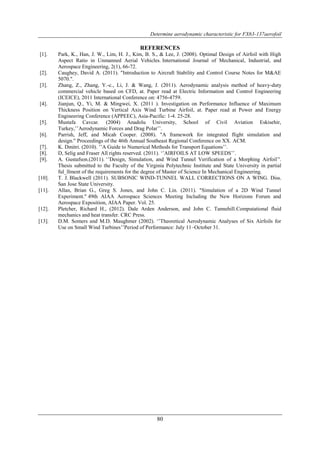 Determine aerodynamic characteristic for FX63-137aerofoil 
REFERENCES 
[1]. Park, K., Han, J. W., Lim, H. J., Kim, B. S., & Lee, J. (2008). Optimal Design of Airfoil with High 
Aspect Ratio in Unmanned Aerial Vehicles. International Journal of Mechanical, Industrial, and 
Aerospace Engineering, 2(1), 66-72. 
[2]. Caughey, David A. (2011). "Introduction to Aircraft Stability and Control Course Notes for M&AE 
80 
5070.". 
[3]. Zhang, Z., Zhang, Y.-c., Li, J. & Wang, J. (2011). Aerodynamic analysis method of heavy-duty 
commercial vehicle based on CFD, at. Paper read at Electric Information and Control Engineering 
(ICEICE), 2011 International Conference on: 4756-4759. 
[4]. Jianjun, Q., Yi, M. & Mingwei, X. (2011 ). Investigation on Performance Influence of Maximum 
Thickness Position on Vertical Axis Wind Turbine Airfoil, at. Paper read at Power and Energy 
Engineering Conference (APPEEC), Asia-Pacific: 1-4. 25-28. 
[5]. Mustafa Cavcar. (2004) Anadolu University, School of Civil Aviation Eskisehir, 
Turkey,’’Aerodynamic Forces and Drag Polar’’. 
[6]. Parrish, Jeff, and Micah Cooper. (2008). "A framework for integrated flight simulation and 
design." Proceedings of the 46th Annual Southeast Regional Conference on XX. ACM. 
[7]. K. Dmitri. (2010). ’’A Guide to Numerical Methods for Transport Equations’’. 
[8]. D, Selig and Fraser All rights reserved. (2011). ‘’AIRFOILS AT LOW SPEEDS’’. 
[9]. A. Gustafson.(2011). ‘’Design, Simulation, and Wind Tunnel Verification of a Morphing Airfoil’'. 
Thesis submitted to the Faculty of the Virginia Polytechnic Institute and State University in partial 
ful_llment of the requirements for the degree of Master of Science In Mechanical Engineering. 
[10]. T. J. Blackwell (2011). SUBSONIC WIND-TUNNEL WALL CORRECTIONS ON A WING. Diss. 
San Jose State University. 
[11]. Allan, Brian G., Greg S. Jones, and John C. Lin. (2011). "Simulation of a 2D Wind Tunnel 
Experiment." 49th AIAA Aerospace Sciences Meeting Including the New Horizons Forum and 
Aerospace Exposition, AIAA Paper. Vol. 25. 
[12]. Pletcher, Richard H., (2012). Dale Arden Anderson, and John C. Tannehill.Computational fluid 
mechanics and heat transfer. CRC Press. 
[13]. D.M. Somers and M.D. Maughmer (2002). ‘’Theoretical Aerodynamic Analyses of Six Airfoils for 
Use on Small Wind Turbines’’Period of Performance: July 11–October 31. 

