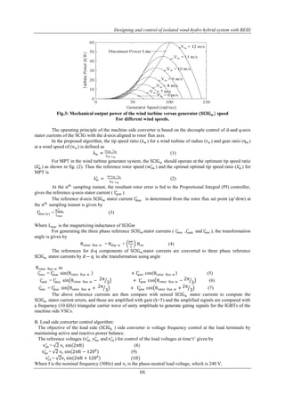 Designing and control of isolated wind-hydro hybrid system with BESS 
Fig.3: Mechanical output power of the wind turbine versus generator (퐒퐂퐈퐆퐰) speed 
For different wind speeds. 
The operating principle of the machine side converter is based on the decouple control of d-and q-axis 
stator currents of the SCIG with the d-axis aligned to rotor flux axis. 
In the proposed algorithm, the tip speed ratio (λw) for a wind turbine of radius (rw) and gear ratio (ηw) 
∗ is determined from the rotor flux set point (φ∗drw) at 
∗ sin θrotor flux w + Iqsw 
∗ cos θrotor flux w − 2π 
∗ cos θrotor flux w + 2π 
66 
at a wind speed of (vw) is defined as 
λw = 
ωrw rw 
ηw vw 
(1) 
For MPT in the wind turbine generator system, the SCIGw should operate at the optimum tip speed ratio 
(λw ∗ 
∗ ) and the optimal optimal tip speed ratio (λw ∗ 
) as shown in fig. (2). Thus the reference rotor speed (wrw 
) for 
MPT is 
λw ∗ 
= 
ω∗rw rw 
ηw vw 
(2) 
At the nth sampling instant, the resultant rotor error is fed to the Proportional Integral (PI) controller, 
∗ ). 
gives the reference q-axis stator current ( Iqsw 
The reference d-axis SCIGw stator current Idsw 
the nth sampling instant is given by 
Idsw ∗ (n) 
= 
∗ 
Lmw 
φdrw 
(3) 
Where Lmw is the magnetizing inductance of SCIGw 
∗ ,iswb 
For generating the three phase reference SCIGwstator currents ( iswa 
∗ and iswc 
∗ ), the transformation 
angle is given by 
θrotor flux w = θslip w + 
pw 
2 
θrw (4) 
The references for d-q components of SCIGwstator currents are converted to three phase reference 
SCIGw stator currents by d − q to abc transformation using angle 
θrotor flux w as 
iswa 
∗ = Idsw 
∗ cos θrotor flux w (5) 
∗ = Idsw 
iswb 
∗ sin θrotor flux w − 2π 
3 + Iqsw 
3 (6) 
∗ = Idsw 
iswc 
∗ sin θrotor flux w + 2π 
3 + Iqsw 
3 (7) 
The above reference currents are then compare with sensed SCIGw stator currents to compute the 
SCIGw stator current errors, and those are amplified with gain (k=5) and the amplified signals are compared with 
a frequency (10 kHz) triangular carrier wave of unity amplitude to generate gating signals for the IGBTs of the 
machine side VSCs. 
B. Load side converter control algorithm: 
The objective of the load side (SCIGh ) side converter is voltage frequency control at the load terminals by 
maintaining active and reactive power balance. 
The reference voltages (van ∗ , 
and vcn 
∗ vbn 
∗ ) for control of the load voltages at time„t‟ given by 
van 
∗ = 2 vt sin 2πft (8) 
vbn 
∗ = 2 vt sin 2πft − 1200 (9) 
vcn 
∗ = 2vt sin 2πft + 1200 (10) 
Where f is the nominal frequency (50Hz) and vt is the phase-neutral load voltage, which is 240 V. 
 