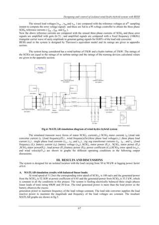 Designing and control of isolated wind-hydro hybrid system with BESS 
The sensed load voltages (van , vbn and vcn ) are compared with the reference voltages at nth sampling 
instant to compute the error voltage signals and these are fed to a PI voltage controller to obtain the three phase 
SCIGh reference currents ( isha 
67 
∗ , ishb 
∗ and ishc 
∗ ). 
Now the above reference currents are compared with the sensed three phase currents of SCIGh and these error 
signals are amplified with gain (k=5) , and amplified signals are compared with a fixed frequency (10KHz) 
triangular carrier wave of unity amplitude to generate gating signals for IGBTs of the load side converter. 
BESS used in the system is designed by Thevinen‟s equivalent model and its ratings are given in appendix 
section. 
The system being considered has a wind turbine of 55kW and a hydro turbine of 35kW. The ratings of 
the SCIGs are equal to the ratings of its turbine ratings and the ratings of the reaming devices calculated values 
are given in the appendix section. 
Fig.4: MATLAB simulation diagram of wind-hydro hybrid system 
The simulated transient wave forms of stator SCIGw current(isw) SCIGh stator current( ish ),load side 
converter current (iC ),load frequency(fL) , wind frequency(fw),three phase load voltage(vL) ,three phase load 
current (iL) , single phase load currents (iLa , iLb ,and iLc) , zig zag transformer currents (ita , itb , and itc ,),load 
frequency (fL) ,battery current (ib) ,battery voltage (vdc) ,SCIGw stator power (Pw) , SCIGw stator power (Pw) 
,SCIGh stator power(Ph) , load power (PL),battery power (Pb), power coefficient (CP),SCIGW rotor speed (ωrw) , 
and wind velocity(Vw) are shown in graphs for different operating conditions in the fallowing output 
discussions. 
III. RESULTS AND DISCUSSIONS 
The system is designed for an isolated location with the load varying from 30 to 90 kW at lagging power factor 
of 0.8 
A. MATLAB simulation results with balanced linear loads: 
At wind speed of 11.2m/s the corresponding rotor speed of SCIGw is 100 rad/s and the generated power 
from the SCIGw is 52.1kW at power coefficient of 0.45 and the generated power from SCIGh is 33.3 kW, which 
is constant in all the conditions in this project. The system is feeding electrically balanced three single phases 
linear loads of total rating 60kW and 30 kvar. The total generated power is more than the load power so the 
battery observes the excess 
generation power to maintain frequency of the load voltage constant. The load side converter supplies the load 
reactive power to maintain the magnitude and frequency of the load voltages are constant. The resultant 
MATLAB graphs are shown in fig.5. 
 