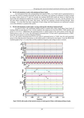 Designing and control of isolated wind-hydro hybrid system with BESS 
B. MATLAB simulation results with unbalanced linear loads: 
At wind speed of 8m/s the corresponding rotor speed of SIGw is at 72rad/s and it‟s generated power is 
20.1 kW.The system is feeding electrically the same as the before case and here an unbalance in load is created 
by using a timer circuit at 2.1 and 2.5 seconds, the resultant MATLAB results are shown in fig6.From the 
fig.6.Under the unbalanced condition the currents in the zig zag transformer is non zero , but the currents in all 
the three phase windings are the same, that means that the zero sequence currents flowing through these 
windings. It is clear that from fig.6, magnitude of load voltage and load frequencies are maintained constant 
even if the unbalance is created in the system. 
C. MATLAB simulation results under varying wind speeds with linear balanced load: 
As shown in fig.7, the wind-hydro hybrid system is started with a three single phase linear loads of 
totaling 45kW at wind speed of 7m/s .At this condition, the output power from the SCIGw 13kW and the total 
power is (13+33.3) = 46kW.Since the generated power is almost equal to the active power of the load, the 
battery power is zero. At 3.5 m/s , the wind speed is increased from 7 to 8m/s and it‟s generated power is 20kW, 
hence the excess power is used for charging of battery. 
At 3.4 s, the wind is decreased from 8 to 6 m/s and it‟s generated power is 7.5kW, here the total generated 
power is less than the active load power, so the deficit power is delivered by the battery. From the MATLAB 
resultant graph of fig.7, it is clear that in all the conditions frequency and voltage at side is constant 
Fig.5: MATLAB results of the hybrid system at wind speed of 10m/s with balanced linear loads. 
68 
 