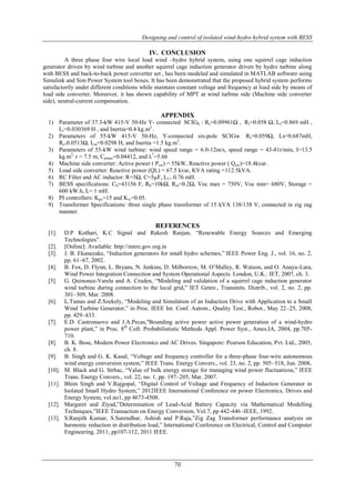 Designing and control of isolated wind-hydro hybrid system with BESS 
IV. CONCLUSION 
A three phase four wire local load wind –hydro hybrid system, using one squirrel cage induction 
generator driven by wind turbine and another squirrel cage induction generator driven by hydro turbine along 
with BESS and back-to-back power converter set , has been modeled and simulated in MATLAB software using 
Simulink and Sim Power System tool boxes. It has been demonstrated that the proposed hybrid system performs 
satisfactorily under different conditions while maintain constant voltage and frequency at load side by means of 
load side converter. Moreover, it has shown capability of MPT at wind turbine side (Machine side converter 
side), neutral-current compensation. 
APPENDIX 
1) Parameter of 37.3-kW 415-V 50-Hz Y- connected SCIGh : Rs=0.09961Ω , Rr=0.058 Ω, Ls=0.869 mH , 
70 
Lr=0.030369 H , and Inertia=0.4 kg.m2 . 
2) Parameters of 55-kW 415-V 50-Hz, Y-connected six-pole SCIGw: Rs=0.059Ω, Ls=0.687mH, 
Rr=0.0513Ω, Lm=0.0298 H, and Inertia =1.5 kg.m2. 
3) Parameters of 55-kW wind turbine: wind speed range = 6.0-12m/s, speed range = 43-81r/min, I=13.5 
kg.m2, r = 7.5 m, Cpmax=0.04412, and λ*=5.66 
4) Machine side converter: Active power ( Psw) = 55kW, Reactive power ( Qsw)=18.4kvar. 
5) Load side converter: Reactive power (QL) = 67.5 kvar, KVA rating =112.5kVA. 
6) RC Filter and AC inductor: R=5Ω, C=5μF, Lf = 0.76 mH. 
7) BESS specifications: Cb=43156 F, Rb=10kΩ, Rin=0.2Ω, Voc max = 750V, Voc min= 680V, Storage = 
600 kW.h, L= 1 mH. 
8) PI controllers: Kpv=15 and Kiv=0.05. 
9) Transformer Specifications: three single phase transformer of 15 kVA 138/138 V, connected in zig zag 
manner. 
REFERENCES 
[1]. D.P Kothari, K.C Signal and Rakesh Ranjan, “Renewable Energy Sources and Emerging 
Technologies”. 
[2]. [Online]: Available: http://mnre.gov.org.in 
[3]. J. B. Ekanayake, “Induction generators for small hydro schemes,” IEEE Power Eng. J., vol. 16, no. 2, 
pp. 61–67, 2002. 
[4]. B. Fox, D. Flynn, L. Bryans, N. Jenkins, D. Milborrow, M. O‟Malley, R. Watson, and O. Anaya-Lara, 
Wind Power Integration Connection and System Operational Aspects. London, U.K.: IET, 2007, ch. 3. 
[5]. G. Quinonez-Varela and A. Cruden, “Modeling and validation of a squirrel cage induction generator 
wind turbine during connection to the local grid,” IET Genre., Transmits. Distrib., vol. 2, no. 2, pp. 
301–309, Mar. 2008. 
[6]. L.Tamas and Z.Szekely, “Modeling and Simulation of an Induction Drive with Application to a Small 
Wind Turbine Generator,” in Proc. IEEE Int. Conf. Autom., Quality Test., Robot., May 22–25, 2008, 
pp. 429–433. 
[7]. E.D. Castronuovo and J.A.Pecas,ʺBounding active power active power generation of a wind-hydro 
power plant,” in Proc. 8th Coft. Probabilististic Methods Appl. Power Syst., Ames.IA, 2004, pp.705- 
710. 
[8]. B. K. Bose, Modern Power Electronics and AC Drives. Singapore: Pearson Education, Pvt. Ltd., 2005, 
ch. 8. 
[9]. B. Singh and G. K. Kasal, “Voltage and frequency controller for a three-phase four-wire autonomous 
wind energy conversion system,” IEEE Trans. Energy Convers., vol. 23, no. 2, pp. 505–518, Jun. 2008. 
[10]. M. Black and G. Strbac, “Value of bulk energy storage for managing wind power fluctuations,” IEEE 
Trans. Energy Convers., vol. 22, no. 1, pp. 197–205, Mar. 2007. 
[11]. Bhim Singh and V.Rajgopal, “Digital Control of Voltage and Frequency of Induction Generator in 
Isolated Small Hydro System,” 2012IEEE International Conference on power Electronics, Drives and 
Energy System, vol.no1, pp 4673-4508. 
[12]. Margaret and Ziyad,”Determination of Lead-Acid Battery Capacity via Mathematical Modelling 
Techniques,”IEEE Transaction on Energy Conversion, Vol.7, pp 442-446 -IEEE, 1992. 
[13]. S.Ranjith Kumar, S.Surendhar, Ashish and P.Raja,”Zig Zag Transformer performance analysis on 
harmonic reduction in distribution load,” International Conference on Electrical, Control and Computer 
Engineering, 2011, pp107-112, 2011 IEEE. 
