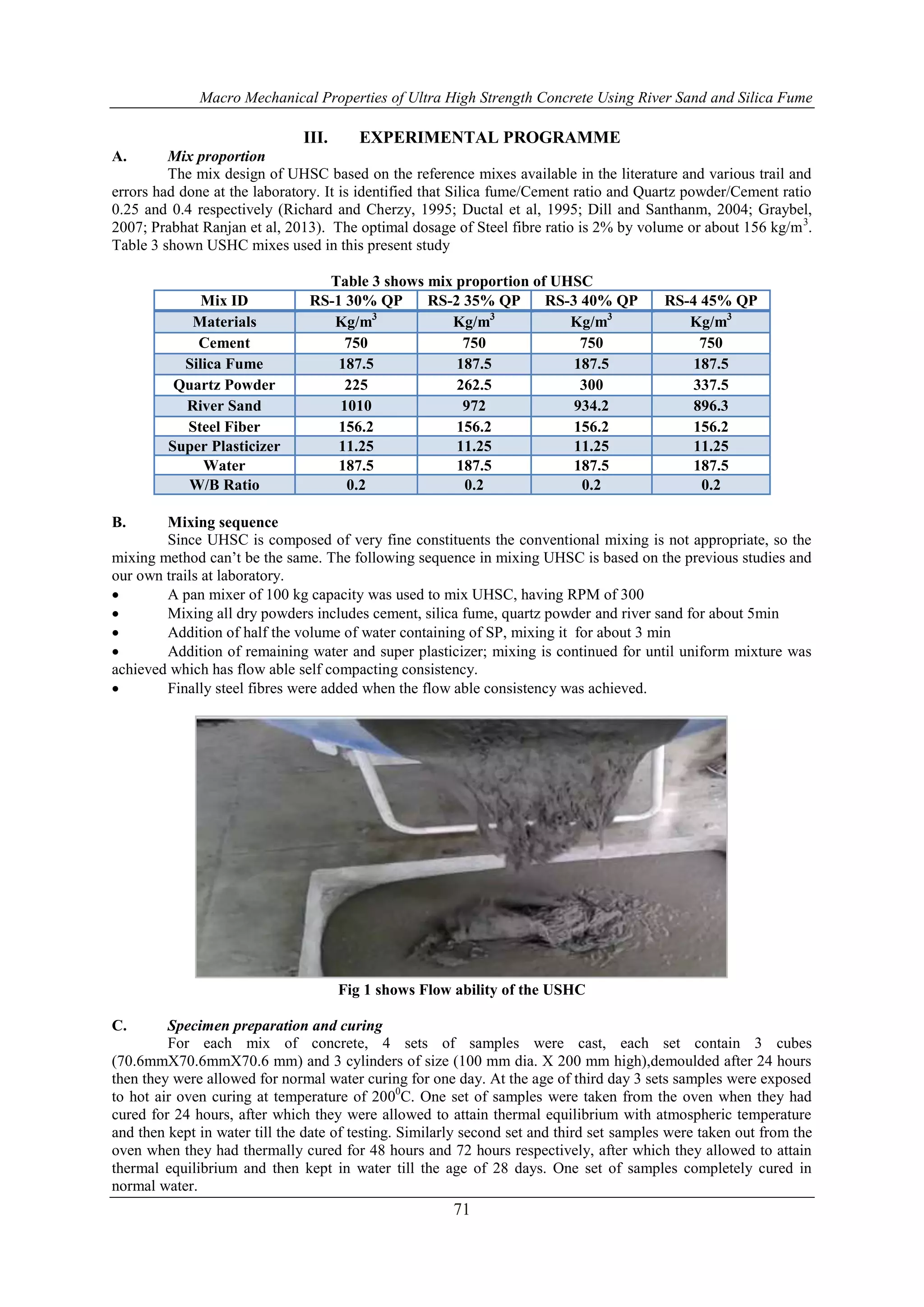Macro Mechanical Properties of Ultra High Strength Concrete Using River Sand and Silica Fume 
III. EXPERIMENTAL PROGRAMME 
71 
A. Mix proportion 
The mix design of UHSC based on the reference mixes available in the literature and various trail and 
errors had done at the laboratory. It is identified that Silica fume/Cement ratio and Quartz powder/Cement ratio 
0.25 and 0.4 respectively (Richard and Cherzy, 1995; Ductal et al, 1995; Dill and Santhanm, 2004; Graybel, 
2007; Prabhat Ranjan et al, 2013). The optimal dosage of Steel fibre ratio is 2% by volume or about 156 kg/m3. 
Table 3 shown USHC mixes used in this present study 
Table 3 shows mix proportion of UHSC 
Mix ID RS-1 30% QP RS-2 35% QP RS-3 40% QP RS-4 45% QP 
Materials Kg/m3 Kg/m3 Kg/m3 Kg/m3 
Cement 750 750 750 750 
Silica Fume 187.5 187.5 187.5 187.5 
Quartz Powder 225 262.5 300 337.5 
River Sand 1010 972 934.2 896.3 
Steel Fiber 156.2 156.2 156.2 156.2 
Super Plasticizer 11.25 11.25 11.25 11.25 
Water 187.5 187.5 187.5 187.5 
W/B Ratio 0.2 0.2 0.2 0.2 
B. Mixing sequence 
Since UHSC is composed of very fine constituents the conventional mixing is not appropriate, so the 
mixing method can’t be the same. The following sequence in mixing UHSC is based on the previous studies and 
our own trails at laboratory. 
 A pan mixer of 100 kg capacity was used to mix UHSC, having RPM of 300 
 Mixing all dry powders includes cement, silica fume, quartz powder and river sand for about 5min 
 Addition of half the volume of water containing of SP, mixing it for about 3 min 
 Addition of remaining water and super plasticizer; mixing is continued for until uniform mixture was 
achieved which has flow able self compacting consistency. 
 Finally steel fibres were added when the flow able consistency was achieved. 
Fig 1 shows Flow ability of the USHC 
C. Specimen preparation and curing 
For each mix of concrete, 4 sets of samples were cast, each set contain 3 cubes 
(70.6mmX70.6mmX70.6 mm) and 3 cylinders of size (100 mm dia. X 200 mm high),demoulded after 24 hours 
then they were allowed for normal water curing for one day. At the age of third day 3 sets samples were exposed 
to hot air oven curing at temperature of 2000C. One set of samples were taken from the oven when they had 
cured for 24 hours, after which they were allowed to attain thermal equilibrium with atmospheric temperature 
and then kept in water till the date of testing. Similarly second set and third set samples were taken out from the 
oven when they had thermally cured for 48 hours and 72 hours respectively, after which they allowed to attain 
thermal equilibrium and then kept in water till the age of 28 days. One set of samples completely cured in 
normal water. 
 