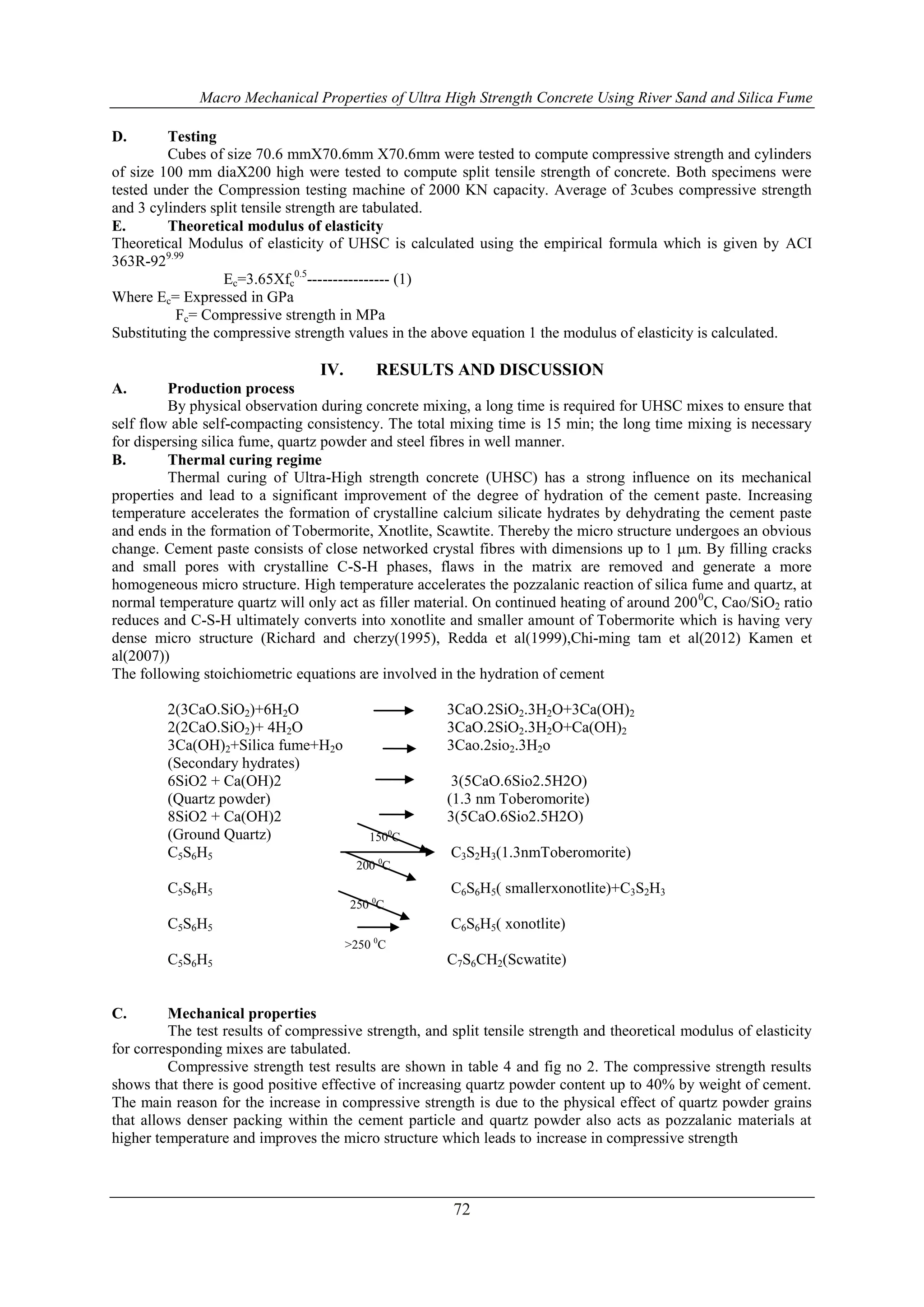 Macro Mechanical Properties of Ultra High Strength Concrete Using River Sand and Silica Fume 
72 
D. Testing 
Cubes of size 70.6 mmX70.6mm X70.6mm were tested to compute compressive strength and cylinders 
of size 100 mm diaX200 high were tested to compute split tensile strength of concrete. Both specimens were 
tested under the Compression testing machine of 2000 KN capacity. Average of 3cubes compressive strength 
and 3 cylinders split tensile strength are tabulated. 
E. Theoretical modulus of elasticity 
Theoretical Modulus of elasticity of UHSC is calculated using the empirical formula which is given by ACI 
363R-929.99 
Ec=3.65Xfc 
0.5---------------- (1) 
Where Ec= Expressed in GPa 
Fc= Compressive strength in MPa 
Substituting the compressive strength values in the above equation 1 the modulus of elasticity is calculated. 
IV. RESULTS AND DISCUSSION 
A. Production process 
By physical observation during concrete mixing, a long time is required for UHSC mixes to ensure that 
self flow able self-compacting consistency. The total mixing time is 15 min; the long time mixing is necessary 
for dispersing silica fume, quartz powder and steel fibres in well manner. 
B. Thermal curing regime 
Thermal curing of Ultra-High strength concrete (UHSC) has a strong influence on its mechanical 
properties and lead to a significant improvement of the degree of hydration of the cement paste. Increasing 
temperature accelerates the formation of crystalline calcium silicate hydrates by dehydrating the cement paste 
and ends in the formation of Tobermorite, Xnotlite, Scawtite. Thereby the micro structure undergoes an obvious 
change. Cement paste consists of close networked crystal fibres with dimensions up to 1 μm. By filling cracks 
and small pores with crystalline C-S-H phases, flaws in the matrix are removed and generate a more 
homogeneous micro structure. High temperature accelerates the pozzalanic reaction of silica fume and quartz, at 
normal temperature quartz will only act as filler material. On continued heating of around 2000C, Cao/SiO2 ratio 
reduces and C-S-H ultimately converts into xonotlite and smaller amount of Tobermorite which is having very 
dense micro structure (Richard and cherzy(1995), Redda et al(1999),Chi-ming tam et al(2012) Kamen et 
al(2007)) 
The following stoichiometric equations are involved in the hydration of cement 
2(3CaO.SiO2)+6H2O 3CaO.2SiO2.3H2O+3Ca(OH)2 
2(2CaO.SiO2)+ 4H2O 3CaO.2SiO2.3H2O+Ca(OH)2 
3Ca(OH)2+Silica fume+H2o 3Cao.2sio2.3H2o 
(Secondary hydrates) 
6SiO2 + Ca(OH)2 3(5CaO.6Sio2.5H2O) 
(Quartz powder) (1.3 nm Toberomorite) 
8SiO2 + Ca(OH)2 3(5CaO.6Sio2.5H2O) 
(Ground Quartz) 
1500C 
C5S6H5 C3S2H3(1.3nmToberomorite) 
200 0C 
C5S6H5 C6S6H5( smallerxonotlite)+C3S2H3 
250 0C 
C5S6H5 C6S6H5( xonotlite) 
>250 0C 
C5S6H5 C7S6CH2(Scwatite) 
C. Mechanical properties 
The test results of compressive strength, and split tensile strength and theoretical modulus of elasticity 
for corresponding mixes are tabulated. 
Compressive strength test results are shown in table 4 and fig no 2. The compressive strength results 
shows that there is good positive effective of increasing quartz powder content up to 40% by weight of cement. 
The main reason for the increase in compressive strength is due to the physical effect of quartz powder grains 
that allows denser packing within the cement particle and quartz powder also acts as pozzalanic materials at 
higher temperature and improves the micro structure which leads to increase in compressive strength 
 