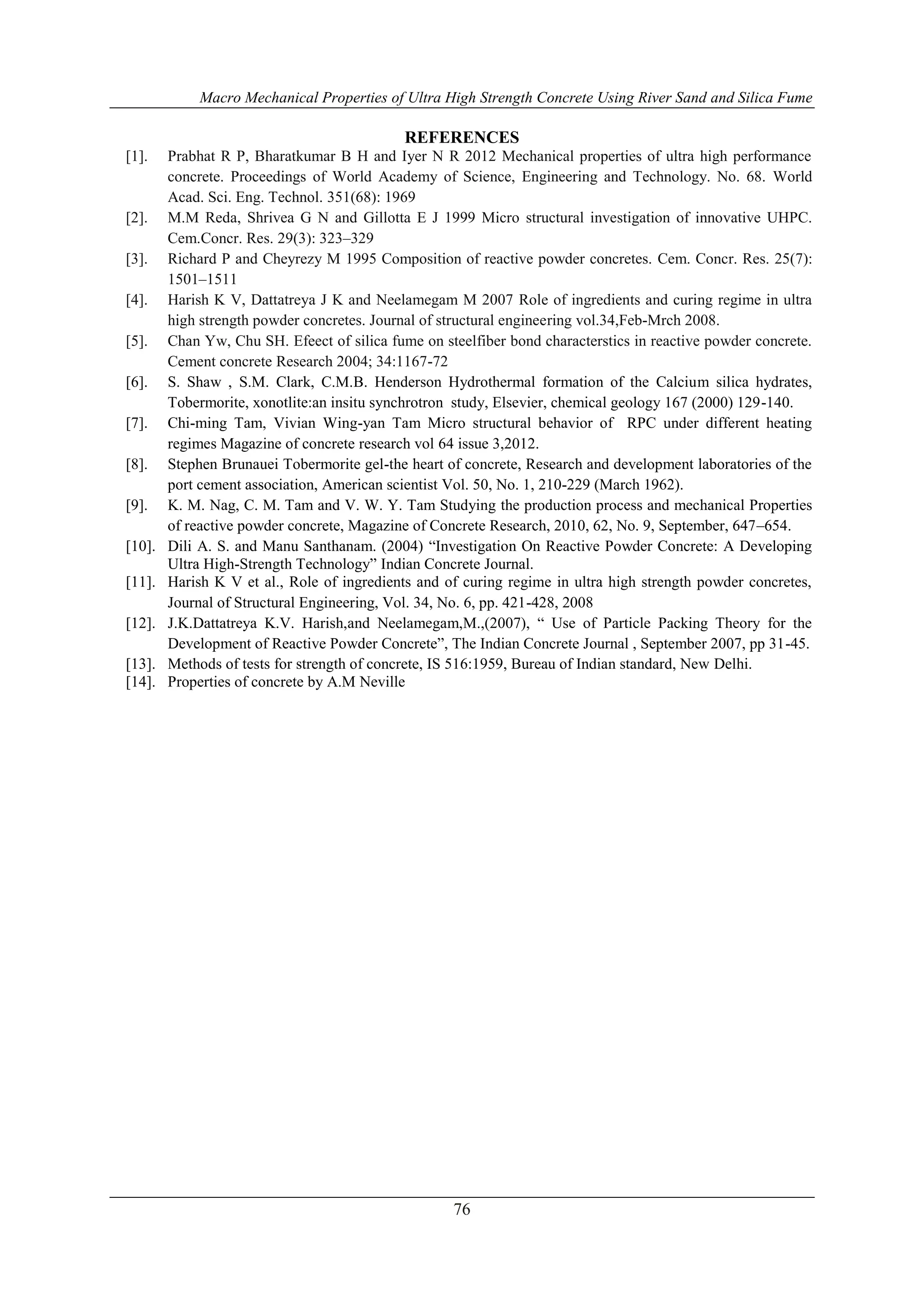 Macro Mechanical Properties of Ultra High Strength Concrete Using River Sand and Silica Fume 
REFERENCES 
[1]. Prabhat R P, Bharatkumar B H and Iyer N R 2012 Mechanical properties of ultra high performance 
concrete. Proceedings of World Academy of Science, Engineering and Technology. No. 68. World 
Acad. Sci. Eng. Technol. 351(68): 1969 
[2]. M.M Reda, Shrivea G N and Gillotta E J 1999 Micro structural investigation of innovative UHPC. 
76 
Cem.Concr. Res. 29(3): 323–329 
[3]. Richard P and Cheyrezy M 1995 Composition of reactive powder concretes. Cem. Concr. Res. 25(7): 
1501–1511 
[4]. Harish K V, Dattatreya J K and Neelamegam M 2007 Role of ingredients and curing regime in ultra 
high strength powder concretes. Journal of structural engineering vol.34,Feb-Mrch 2008. 
[5]. Chan Yw, Chu SH. Efeect of silica fume on steelfiber bond characterstics in reactive powder concrete. 
Cement concrete Research 2004; 34:1167-72 
[6]. S. Shaw , S.M. Clark, C.M.B. Henderson Hydrothermal formation of the Calcium silica hydrates, 
Tobermorite, xonotlite:an insitu synchrotron study, Elsevier, chemical geology 167 (2000) 129-140. 
[7]. Chi-ming Tam, Vivian Wing-yan Tam Micro structural behavior of RPC under different heating 
regimes Magazine of concrete research vol 64 issue 3,2012. 
[8]. Stephen Brunauei Tobermorite gel-the heart of concrete, Research and development laboratories of the 
port cement association, American scientist Vol. 50, No. 1, 210-229 (March 1962). 
[9]. K. M. Nag, C. M. Tam and V. W. Y. Tam Studying the production process and mechanical Properties 
of reactive powder concrete, Magazine of Concrete Research, 2010, 62, No. 9, September, 647–654. 
[10]. Dili A. S. and Manu Santhanam. (2004) “Investigation On Reactive Powder Concrete: A Developing 
Ultra High-Strength Technology” Indian Concrete Journal. 
[11]. Harish K V et al., Role of ingredients and of curing regime in ultra high strength powder concretes, 
Journal of Structural Engineering, Vol. 34, No. 6, pp. 421-428, 2008 
[12]. J.K.Dattatreya K.V. Harish,and Neelamegam,M.,(2007), “ Use of Particle Packing Theory for the 
Development of Reactive Powder Concrete”, The Indian Concrete Journal , September 2007, pp 31-45. 
[13]. Methods of tests for strength of concrete, IS 516:1959, Bureau of Indian standard, New Delhi. 
[14]. Properties of concrete by A.M Neville 
