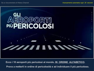 Da un documentario di History Channel                      Avanzamento automatico ogni 25 secondi




                                                                                               D
                                                                                               u
                                                                                               r
                                                                                               a
                                                                                               t
                                                                                               a


                                                                                               1
                                                                                               2


                                                                                               m
                                                                                               i
                                                                                               n
                                                                                               u
                                                                                               t
                                                                                               i




     Ecco i 10 aeroporti più pericolosi al mondo, IN ORDINE ALFABETICO.
      Prova a metterli in ordine di pericolosità e ad individuare il più pericoloso.
 