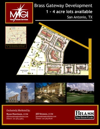  



                                        Brass Gateway Development
                                                     1 - 4 acre lots available
                                                                                      San Antonio, TX



                                                                       He
                                                                         ue
                                                                              rm
                                                                                   a nn
                                                                                          Ro
                                                                                             ad


Northwest San Antonio: Located on IH-
 10 , near the Dominion and the Rim.




                                                                                                  IH -10




Exclusively Marketed by: 
 

Ryan Harrison, CCIM                     Jill Strauss, CCIM 
rharrison@magirealestate.com            jstrauss@magirealestate.com 
Direct: 210.363.4964                    Direct: 210.363.8226 
 